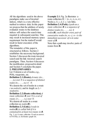 All the algorithms used in the above
paradigms make use of inverted
indices, which is a very effective
method to retrieve data. In this paper
we proposethat the addition of newly
evaluated routes to the database
indices will reduce the search time
required in subsequent searches. This
may result in increased memory space
requirement but the tradeoff would
result in faster execution of the
algorithms.
The remainder of this paper is
structured as follows. Section 2
establishes the necessary background.
Section 3 discusses the route traversal
search and the link traversal search
paradigms. Then, Section 4 discusses
the modification proposed in detail
and Section 5 concludes the paper.
2. PRELIMINARIES
Let N denote a set of nodes, e.g.,
POIs, waypoints, etc.
Definition 2.1 (Route).Aroute r(n1, .
. . , nk) over N is a sequence of distinct
nodes (n1, . . . , nk) ε N.
We denote the set of nodes in a route
r as nodes(r), and its length as Lr=
|nodes(r)|.
Definition 2.2 (Route collection).A
route collection R over N is a set of
routes {r1, . . . , rm} over N.
We denote all nodes in a route
collection as nodes(R).
Definition 2.3 (Link).A node in
nodes(R) is called link if it is
contained in at least two routes in R.
Fig. 2. (a) A route collection R and an answer
to PATH(s, t). (b) Routes graph GR.
Example 2.1. Fig. 2a illustrates a
route collection R = {r1, r2, r3, r4, r5}.
Nodes a, b, c, d, f, s, t are links.
Definition 2.4 (Path).A path on a
route collection R is a sequence of
distinct nodes (n1, . . . , nk) ε
nodes(R), such thatfor every pair of
consecutive nodes (ni, ni+1), ni+1 is the
immediatesuccessor of ni in some
route of R.
Note that a path may involve parts of
routes from R.
 