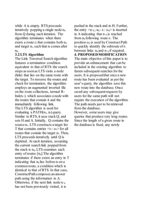 while A is empty. RTS proceeds
iteratively popping a single node nq
from Q during each iteration. The
algorithm terminates when there
exists a route rc that contains both nq
and target nt, such that nt comes after
nq.
3.2 LTS Algorithm
The Link Traversal Search algorithm
features a termination condition
equivalent to that of RTS:the search
stops as soonas LTS visits a node
(link) that lies on the same route with
the target. To traverse the routes and
check for termination, the algorithm
employs an augmented inverted file
on the route collections, termed R-
Index+), which associates a node with
the routes that contain it and the
immediately following link.
The LTS algorithm is used for
evaluating a PATH(ns, nt) query.
Similar to RTS, it uses stack Q, and
sets H and A. Initially, Q contains the
sourcens. LTS constructs a target list
T that contains entries <ri : oti> for all
routes that contain the target nt. Then,
LTS proceeds iteratively until Q is
depleted. At each iteration, assuming
the current search link popped from
the stack is nq, LTS examines each
entry of routes+[nq].The algorithm
terminates if there exists an entry in T
indicating that nq lies before nt on a
common route, a condition which is
identical to that of RTS. In that case,
ConstructPathcomposes an answer
path using the information in A.
Otherwise, if the next link node n+q
has not been previously visited, it is
pushed in the stack and in H. Further,
the entry <n+q ; nq : ri : oqi> is inserted
in A indicating that n+q is reached
from nq following route ri. The
position oqi is used by ConstructPath
to quickly identify the subroute of ri
between links nq and n+q if required.
4. PROPOSEDMODIFICATION
The main objective of this paper is to
provide an enhancement that can be
included in the existing algorithm to
fasten subsequent searches for the
users. It is proposedthat once a new
route has been evaluated as per the
user’s query, the algorithm save this
new route into the database. Once
saved any subsequentrequests by
users for the same path will not
require the execution of the algorithm.
The path needs just to be retrieved
from the database.
However, some users may give
queries that producevery long routes.
Since the length of a given route in
the database is fixed, any newly
 