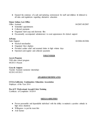 ● Ensured the existence of a safe and nurturing environment for staff and children ● Adhered to
all rules and regulations regarding alternative education
Simon Salinas Law Office
Office Assistant 04/2007-08/2007
● Scheduled appointments
● Collected payments
● Organized hard copy and electronic files
● Occasionally accompanied administrator to court appearances for clerical support
JcPenny
Sales Support 02/2006-08/2006
● Stocked merchandise
● Organized floor displays
● Provided cashier relief and assumed duties in high volume days
● Operated cash register and collected payments
VOLUNTEER
Assets Program
VHS after school program
08/2013- Present
Casa de Amparo
Teacher Assistant (semester internship)
02/2013-05/2013
AWARDS/CERTIFICATES
CCEA-California Continuation Education Association
Employee of the Year 2014
Pro-ACT Professional Assault Crisis Training
Certificate of Completion 10/2014
SKILLS/ABILITIES
● Proven personable and dependable individual with the ability to maintain a positive attitude in
high stress situations
● Willingness to put the team first
● Avid learner
 