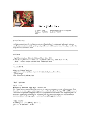Lindsey M. Click
513 Kiowa Drive Email: LindseyClick87@yahoo.com
McKinney TX, 75071 Cell: 469 734 8915
USA
Career Objectives
Seeking employment with a stable company that values hard work, honesty and dedication. I possess
excellent communication skills, get along easily with others and have a warm and friendly personality that
helps me excel in the work place.
Education
High School Graduate - Eldorado Christian School ‘Class of 05
Certified through Primrose of Eldorado in Early Childhood Training / CPR / Basic First Aid
College – Universal Body Wellness Massage School ‘Class of 09
Technical Skills
Operating Systems: Windows
Applications: Microsoft Office , Microsoft Word, Outlook, Excel , PowerPoint.
Typing: 45 wpm
Basic office equipment experience
Work Experience:
1/13/16 2/1/16
Chiropractic Assistant Temp Work Mckinney, TX
Job Duties: Taking patients file and giving to doctor, checking insurance coverage and making sure there
insurance covers it, doing physical therapy exercises such as: Cold Laser Therapy, EMS with bio freeze on
area doctor recommended on patients chart and doing spinal traction on a machine and putting notes in
computer on each patient I worked on and then telling them any regimens the need to do, that doctor
recommended and ordering supplies when needed and updating patients charts.
3/12/15 5/20/15
Rambling Oaks Assisted Living Frisco, TX
Job Title : PCA( Personal Care Aid
 