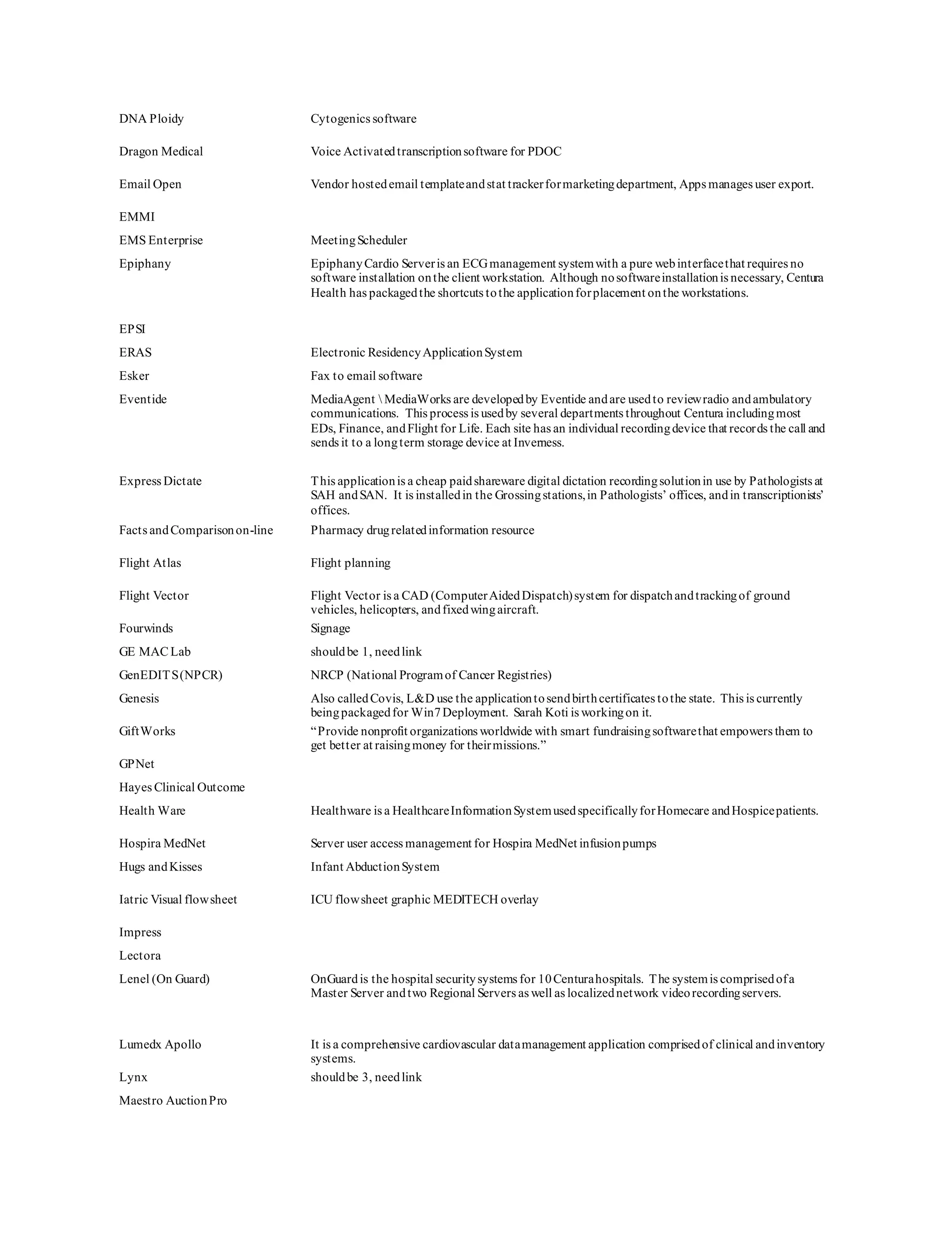 DNA Ploidy Cytogenics software
Dragon Medical Voice Activatedtranscriptionsoftware for PDOC
Email Open Vendor hostedemail templateandstat trackerformarketingdepartment, Apps manages user export.
EMMI
EMS Enterprise MeetingScheduler
Epiphany EpiphanyCardio Serveris an ECGmanagement systemwith a pure webinterfacethat requires no
software installation onthe client workstation. Although nosoftwareinstallationis necessary, Centura
Health has packagedthe shortcuts tothe applicationforplacement onthe workstations.
EPSI
ERAS Electronic ResidencyApplicationSystem
Esker Fax to email software
Eventide MediaAgent  MediaWorks are developedby Eventide andare usedto reviewradio andambulatory
communications. This process is usedby several departments throughout Centura includingmost
EDs, Finance, andFlight for Life. Each site has an individual recordingdevice that records the call and
sends it to a longterm storage device at Inverness.
Express Dictate This applicationis a cheap paidshareware digital dictation recordingsolutionin use by Pathologists at
SAH andSAN. It is installedin the Grossingstations,in Pathologists’ offices, andin transcriptionists’
offices.
Facts andComparisonon-line Pharmacy drugrelatedinformation resource
Flight Atlas Flight planning
Flight Vector Flight Vector is a CAD (ComputerAidedDispatch)system for dispatchandtrackingof ground
vehicles, helicopters, andfixedwingaircraft.
Fourwinds Signage
GE MAC Lab shouldbe 1, needlink
GenEDITS(NPCR) NRCP (National Programof Cancer Registries)
Genesis Also calledCovis, L&D use the applicationtosendbirthcertificates tothe state. This is currently
beingpackagedfor Win7Deployment. Sarah Koti is workingon it.
GiftWorks “Provide nonprofit organizations worldwide with smart fundraisingsoftwarethat empowers them to
get better at raisingmoney for theirmissions.”
GPNet
Hayes Clinical Outcome
Health Ware Healthware is a HealthcareInformationSystemusedspecificallyforHomecare andHospicepatients.
Hospira MedNet Server user access management for Hospira MedNet infusionpumps
Hugs andKisses Infant AbductionSystem
Iatric Visual flowsheet ICU flowsheet graphic MEDITECH overlay
Impress
Lectora
Lenel (On Guard) OnGuardis the hospital securitysystems for 10Centurahospitals. The systemis comprisedofa
Master Server andtwo Regional Servers as well as localizednetwork videorecordingservers.
Lumedx Apollo It is a comprehensive cardiovascular datamanagement application comprisedof clinical andinventory
systems.
Lynx shouldbe 3, needlink
Maestro AuctionPro
 