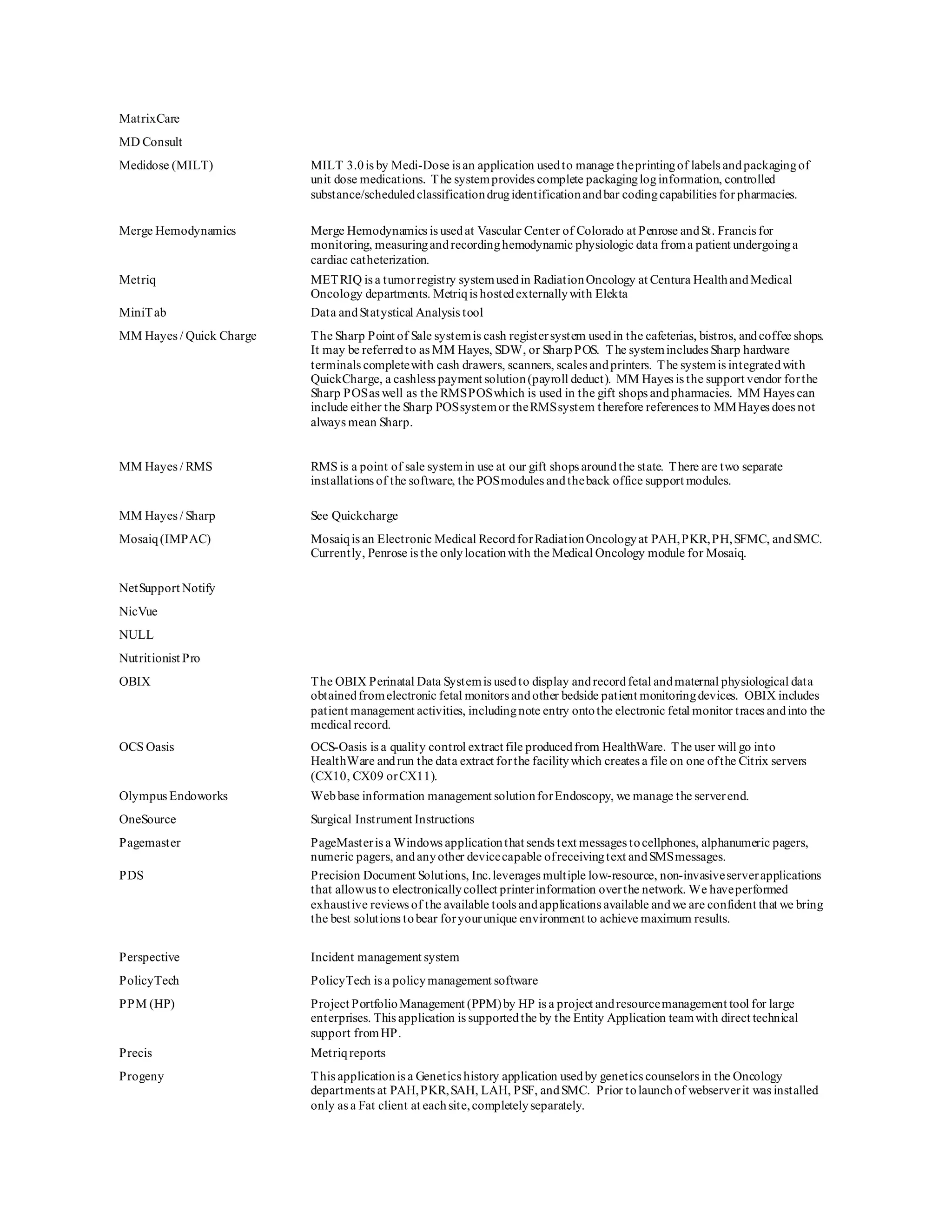MatrixCare
MD Consult
Medidose (MILT) MILT 3.0is by Medi-Dose is an application usedto manage theprintingof labels andpackagingof
unit dose medications. The systemprovides complete packagingloginformation, controlled
substance/scheduledclassificationdrugidentificationandbar codingcapabilities for pharmacies.
Merge Hemodynamics Merge Hemodynamics is usedat Vascular Center of Colorado at Penrose andSt. Francis for
monitoring, measuringandrecordinghemodynamic physiologic data froma patient undergoinga
cardiac catheterization.
Metriq METRIQ is a tumorregistry systemusedin RadiationOncology at Centura HealthandMedical
Oncology departments. Metriqis hostedexternallywith Elekta
MiniTab Data andStatystical Analysis tool
MM Hayes / Quick Charge The Sharp Point of Sale systemis cash registersystem usedin the cafeterias, bistros, andcoffee shops.
It may be referredto as MM Hayes, SDW, or SharpPOS. The systemincludes Sharp hardware
terminals completewith cash drawers, scanners, scales andprinters. The systemis integratedwith
QuickCharge, a cashless payment solution(payroll deduct). MM Hayes is the support vendor forthe
Sharp POSas well as the RMSPOSwhich is used in the gift shops andpharmacies. MM Hayes can
include either the Sharp POSsystemor theRMSsystem therefore references to MMHayes does not
always mean Sharp.
MM Hayes / RMS RMS is a point of sale systemin use at our gift shops aroundthe state. There are two separate
installations of the software, the POSmodules andtheback office support modules.
MM Hayes / Sharp See Quickcharge
Mosaiq(IMPAC) Mosaiqis an Electronic Medical RecordforRadiationOncologyat PAH,PKR,PH,SFMC, andSMC.
Currently, Penrose is the onlylocationwith the Medical Oncology module for Mosaiq.
NetSupport Notify
NicVue
NULL
Nutritionist Pro
OBIX The OBIX Perinatal Data Systemis usedto display andrecordfetal andmaternal physiological data
obtainedfromelectronic fetal monitors andother bedside patient monitoringdevices. OBIX includes
patient management activities, includingnote entry ontothe electronic fetal monitor traces andinto the
medical record.
OCS Oasis OCS-Oasis is a quality control extract file producedfrom HealthWare. The user will go into
HealthWare andrun the data extract forthe facilitywhich creates a file on one ofthe Citrix servers
(CX10, CX09 orCX11).
Olympus Endoworks Webbase information management solutionforEndoscopy, we manage the serverend.
OneSource Surgical Instrument Instructions
Pagemaster PageMasteris a Windows applicationthat sends text messages tocellphones, alphanumeric pagers,
numeric pagers, andanyother devicecapable ofreceivingtext andSMSmessages.
PDS Precision Document Solutions, Inc.leverages multiple low-resource, non-invasiveserverapplications
that allowus to electronicallycollect printerinformation overthe network. We haveperformed
exhaustive reviews of the available tools andapplications available andwe are confident that we bring
the best solutions tobear foryourunique environment to achieve maximum results.
Perspective Incident management system
PolicyTech PolicyTech is a policymanagement software
PPM (HP) Project PortfolioManagement (PPM)by HP is a project andresourcemanagement tool for large
enterprises. This application is supportedthe by the Entity Application teamwith direct technical
support fromHP.
Precis Metriqreports
Progeny This applicationis a Genetics history application usedby genetics counselors in the Oncology
departments at PAH,PKR,SAH, LAH, PSF, andSMC. Prior tolaunchof webserverit was installed
only as a Fat client at eachsite,completelyseparately.
 