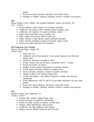 patients
 Process new patient admission information into Matrix system
 Participate in monthly continuing education sessions to maintain best practices
LPN
Hanson Hospice Center, Affiliate with Lakeland Healthcare System, Stevensville, MI
2013 – 11/2014
 Provide palliative and/or hospice care to patients and family
 Collaborate with medical staff to establish patient and family goals
 Collaborate with volunteers for patient and family comfort
 Report patient and family needs to spiritual care
 Office support and resources related to grief care
 Initiate resources to help alleviate patient and family discomfort
 Utilize Suncoast technology program to document medical record
 Process new patient information for admissions
LPN Long-term Care Nursing
Thurston Woods Village, Sturgis, MI
7/09 to 3/2010
 Patient ratio 22:1
 Collaborate with all team members to meet patient long-term and short-term
medical goals
 Administer medication according to orders
 Provide ostomy, trach care for airway management and I.V. Therapy
 Wound care/wound vac therapy
 Maintain accurate patient documentation for medical charting
 Provide patient and family education on medical issues
 Assist in locating community resources for patient and family
 Manage the floor as the Evening Charge Nurse
 Provide and maintain a safe medical environment meeting state licensing
requirements
 Work collaboratively with P/T and O/T by providing information for acute rehab
patients
 Process new patient admission information using paper system
 Participate in monthly continuing education sessions to maintain best practices
LPN
Emeritus @ River Oaks, Englewood, FL
3/2010 to 11/2010
 Nursing office assistant manager/charge nurse
 Patient assessment for admission and discharge
 Patient and family teaching to maintain and meet goals
 Manage patient appointments and procedures
 Collaborate with other healthcare team members
 Manage and train Medical Technician and CNA staff
 