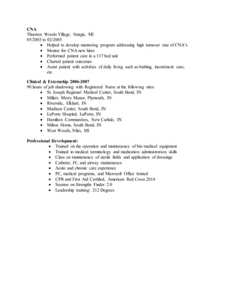 CNA
Thurston Woods Village, Sturgis, MI
05/2003 to 02/2005
 Helped to develop mentoring program addressing high turnover rate of CNA’s
 Mentor for CNA new hires
 Performed patient care in a 117 bed unit
 Charted patient outcomes
 Assist patient with activities of daily living such as bathing, incontinent care,
etc.
Clinical & Externship 2006-2007
90 hours of job shadowing with Registered Nurse at the following sites:
 St. Joseph Regional Medical Center, South Bend, IN
 Millers Merry Manor, Plymouth, IN
 Riverside, Elkhart, IN
 Madison Center, South Bend, IN
 LaPorte Hospital, LaPorte, IN
 Hamilton Communities, New Carlisle, IN
 Milton Home, South Bend, IN
 West Woods, Niles, MI
Professional Development:
 Trained on the operation and maintenance of bio-medical equipment
 Trained in medical terminology and medication administration skills
 Class on maintenance of sterile fields and application of dressings
 Catheter, IV, and airway maintenance
 Acute and chronic care experience
 PC, medical programs, and Microsoft Office trained
 CPR and First Aid Certified, American Red Cross 2014
 Session on Strengths Finder 2.0
 Leadership training: 212 Degrees
 