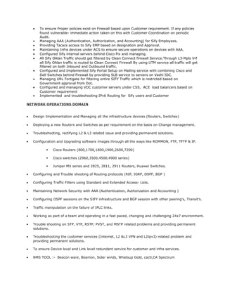 • To ensure Proper policies exist on Firewall based upon Customer requirement. If any policies
found vulnerable- immediate action taken on this with Customer Coordination on periodic
Audit.
• Managing AAA (Authentication, Authorization, and Accounting) for Sify Employees.
• Providing Tacacs access to Sify EMP based on designation and Approval.
• Maintaining Infra devices under ACS to ensure secure operations on devices with AAA.
• Configured Sify internal servers behind Cisco Pix and managing.
• All Sify OAlan Traffic should get filtered by Clean Connect firewall Service.Through L3-Mpls Vrf
all Sify OAlan traffic is routed to Clean Connect Firewall By using UTM service all traffic will get
filtered on both Inbound and Outbound traffic.
• Configured and Implemented Sify Portal Setup on Mailing service with combining Cisco and
Dell Switches behind Firewall by providing SLB service to servers on Vashi IDC.
• Managing URL Fortigate for filtering entire SIFY Traffic which is restricted based on
Government approval from Dot.
• Configured and managing VDC customer servers under CSS, ACE load balancers based on
Customer requirement
• Implemented and troubleshooting IPv6 Routing for Sify users and Customer
NETWORK OPERATIONS DOMAIN
• Design Implementation and Managing all the infrastructure devices (Routers, Switches)
• Deploying a new Routers and Switches as per requirement on the basis on Change management.
• Troubleshooting, rectifying L2 & L3 related issue and providing permanent solutions.
• Configuration and Upgrading software images through all the ways like ROMMON, FTP, TFTP & IP.
 Cisco Routers (800,1700,1800,1900,2600,7200)
 Cisco switches (2960,3500,4500,4900 series)
 Juniper MX series and 2825, 2811, 2911 Routers, Huawei Switches.
• Configuring and Trouble shooting of Routing protocols (RIP, IGRP, OSPF, BGP )
• Configuring Traffic Filters using Standard and Extended Access- Lists.
• Maintaining Network Security with AAA (Authentication, Authorization and Accounting )
• Configuring OSPF sessions on the SIFY infrastructure and BGP session with other peering’s, Transit’s.
• Traffic manipulation on the failure of IPLC links.
• Working as part of a team and operating in a fast paced, changing and challenging 24x7 environment.
• Trouble shooting on STP, VTP, RSTP, PVST, and MSTP related problems and providing permanent
solutions.
• Troubleshooting the customer services (Internet, L2 &L3 VPN and L2tpv3) related problem and
providing permanent solutions.
• To ensure Device level and Link level redundant service for customer and infra services.
• NMS TOOL :- Beacon ware, Beamon, Solar winds, Whatsup Gold, cacti,CA Spectrum
 