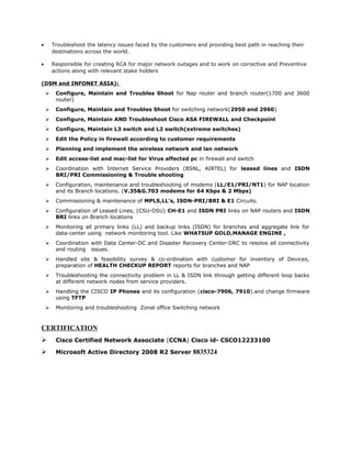 • Troubleshoot the latency issues faced by the customers and providing best path in reaching their
destinations across the world.
• Responsible for creating RCA for major network outages and to work on corrective and Preventive
actions along with relevant stake holders
(DSM and INFONET ASIA):
 Configure, Maintain and Troubles Shoot for Nap router and branch router(1700 and 3600
router)
 Configure, Maintain and Troubles Shoot for switching network(2950 and 2960)
 Configure, Maintain AND Troubleshoot Cisco ASA FIREWALL and Checkpoint
 Configure, Maintain L3 switch and L2 switch(extreme switches)
 Edit the Policy in firewall according to customer requirements
 Planning and implement the wireless network and lan network
 Edit access-list and mac-list for Virus affected pc in firewall and switch
 Coordination with Internet Service Providers (BSNL, AIRTEL) for leased lines and ISDN
BRI/PRI Commissioning & Trouble shooting
 Configuration, maintenance and troubleshooting of modems (LL/E1/PRI/NT1) for NAP location
and its Branch locations. (V.35&G.703 modems for 64 Kbps & 2 Mbps)
 Commissioning & maintenance of MPLS,LL's, ISDN-PRI/BRI & E1 Circuits.
 Configuration of Leased Lines, (CSU-DSU) CH-E1 and ISDN PRI links on NAP routers and ISDN
BRI links on Branch locations
 Monitoring all primary links (LL) and backup links (ISDN) for branches and aggregate link for
data-center using network monitoring tool. Like WHATSUP GOLD,MANAGE ENGINE ,
 Coordination with Data Center-DC and Disaster Recovery Center-DRC to resolve all connectivity
and routing issues.
 Handled site & feasibility survey & co-ordination with customer for inventory of Devices,
preparation of HEALTH CHECKUP REPORT reports for branches and NAP
 Troubleshooting the connectivity problem in LL & ISDN link through getting different loop backs
at different network nodes from service providers.
 Handling the CISCO IP Phones and its configuration (cisco-7906, 7910).and change firmware
using TFTP
 Monitoring and troubleshooting Zonal office Switching network
CERTIFICATION
 Cisco Certified Network Associate (CCNA) Cisco id- CSCO12233100
 Microsoft Active Directory 2008 R2 Server 8835324
 