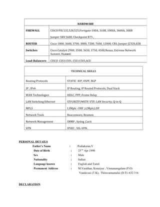 TECHNICAL SKILLS
Routing Protocols STATIC RIP, OSPF, BGP
IP , IPv6 IP Routing, IP Routed Protocols, Dual Stack
WAN Technologies HDLC, PPP, Frame Relay
LAN Switching Ethernet STP/RSTP/MSTP, VTP, LAN Security, Q-in-Q
MPLS L3Mpls –VRF ,L2Mpls,LDP
Network Tools Beaconware, Beamon
Network Management SNMP , Syslog ,Cacti
VPN IPSEC , SSL-VPN ,
PERSONAL DETAILS
Father’s Name : Prabakaran.V
Date of Birth : 25TH
Apr 1990
Sex : Male
Nationality : Indian
Language known : English and Tamil.
Permanent Address : M.Varathan, Konaiyur , Vinnamangalam (P.O)
Vandavasi (T.K), Thiruvannamalai (D.T) -632 316
DECLARATION
HARDWARE
FIREWALL CISCO PIX 535,520,525,Fortigate-100A, 310B, 1000A, 3600A, 300B
Juniper SRX 5600, Checkpoint R75 ,
ROUTER Cisco 1800, 3600, 3700, 3800, 7200, 7600, 12000, CRS, Juniper J2320,ASR
Switches Cisco Catalyst 2900, 3500, 3650, 3750, 4500,Nexus, Extreme Network
Summit, Huawei
Load-Balancers CISCO CSS11501, CSS11503,ACE
 