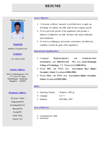 RESUME
MEINATHAN.A
Email id:
meinatec12@gmail.com
Contact:
+91 7667331585
Current Address:
404/5, Venkateshwara L/O,
13th cross,18th main,
Maruthinagar, Madiwala,
Bangalore - 560068
Permanent Address:
48,Ayyan Valasu
Singanallur(PO)
Kavindapadi(VIA)
Bhavani(TK)
Erode(DT)
Tamil Nadu.
Pin:638 455
Career Objective
 To become a effective innovator in job-field,where to apply my
knowledge for enhance the skills tends for that company growth
 To be a part in the growth of the organization that provides a
platform to implement my skills and ideas with utmost dedication
and commitment.
 To work in a challenging and creative environment and effectively
contribute towards the goals of the organization.
Educational Qualification
 Completed B.E(ELECTRONICS AND COMMUNICATION
ENGINEERING) with FIRSTCLASS 72% from J.K.K.Munirajah
College of Technology, T.N. Palayam,Gobi.[2008-2012].
 Passed HSC with 73.5% from Government Boys Higher
Secondary School, Kavindapadi[2006-2008].
 Passed SSLC with 75.2% from Government Higher Secondary
School, Kavindapadi[2005-2006].
Skills
 Operating Systems : Windows 2007,xp
 Language : C,C++
 Database : MS Office 2007
Area of Interest
 Communication fields
 Electronics
 