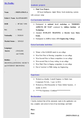 My Profile:
Name : MEINATHAN.A
Father's Name: K.AYYASAMY
DOB : 07 DEC’1990
Sex : MALE
Nationality : INDIAN
Marital Status : SINGLE
Languages
Known : ENGLISH
and TAMIL
Hobbies :
DRAWING,LISTENING MUSIC’S
and INTERNET BROWSING
.
Academic projects
 Final Year Project:
RF based intelligence digital library book monitoring systems
with conveyer setup
Co-Curricular Activities
 Participated in national level workshop on “MODERN
ASPECTS OF VLSI” conducted by Adithya Institute of
Technology.
 Attended IN-PLANT TRAINING at Electric Loco Shed,
Erode.
 Participated in JAM in Salem AVS Engineering College.
Extra-Curricular Activities
 Winner of the KABADI match in our college
 Won First Prize in Drawing competition in our college
 Won Second Prize in Dance competition in our college
 Won second Prize in Essay writing in our college
 Won Third Prize in Singing competition in our college
 Part of involved in NSS during my Engineering
.
Experience
 Worked as a Quality Controll Engineer in Shakti Auto
Component Pvt Ltd., 1 year in 2013.
 Worked as a Web Researcher in Vision Global Systems , 6
months in 2014.
 *****No Experience Certificate****************
Declaration
I hereby declared that all the statements made in the application are
true, complete and correct to best of my knowledge and belief.
Place:
Date:
[MEINATHAN.A]
 