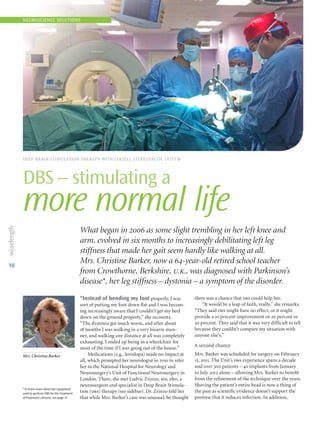 10
DEEP BRAIN STIMULATION THERAPY WITH LEKSELL STEREOTACTIC SYSTEM
DBS – stimulating a
more normal life
NEUROSCIENCE SOLUTIONS
What began in 2006 as some slight trembling in her left knee and
arm, evolved in six months to increasingly debilitating left leg
stiffness that made her gait seem hardly like walking at all.
Mrs. Christine Barker, now a 64-year-old retired school teacher
from Crowthorne, Berkshire, u.k., was diagnosed with Parkinson’s
disease*, her leg stiffness – dystonia – a symptom of the disorder.
“Instead of bending my foot properly, I was
sort of putting my foot down flat and I was becom-
ing increasingly aware that I couldn’t get my heel
down on the ground properly,” she recounts.
“The dystonia got much worse, and after about
18 months I was walking in a very bizarre man-
ner, and walking any distance at all was completely
exhausting. I ended up being in a wheelchair for
most of the time if I was going out of the house.”
Medications (e.g., levodopa) made no impact at
all, which prompted her neurologist in 2010 to refer
her to the National Hospital for Neurology and
Neurosurgery’s Unit of Functional Neurosurgery in
London. There, she met Ludvic Zrinzo, md, phd, a
neurosurgeon and specialist in Deep Brain Stimula­
tion (dbs) therapy (see sidebar). Dr. Zrinzo told her
that while Mrs. Barker’s case was unusual, he thought
there was a chance that dbs could help her.
“It would be a leap of faith, really,” she remarks.
“They said dbs might have no effect, or it might
provide a 10 percent improvement or 20 percent or
30 percent. They said that it was very difficult to tell
because they couldn’t compare my situation with
anyone else’s.”
A second chance
Mrs. Barker was scheduled for surgery on February
15, 2011. The Unit’s dbs experience spans a decade
and over 300 patients – 40 implants from January
to July 2012 alone – allowing Mrs. Barker to benefit
from the refinement of the technique over the years.
Shaving the patient’s entire head is now a thing of
the past as scientific evidence doesn’t support the
premise that it reduces infection. In addition,
Mrs. Christine Barker
*To learn more about the equipment
used to perform DBS for the treatment
of Parkinson’s disease, see page 11.
 