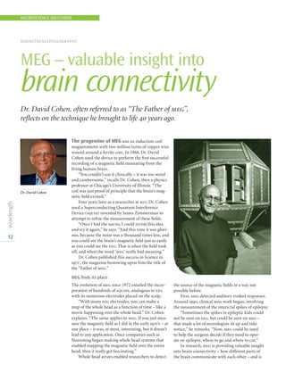 12
The progenitor of MEG was an induction-coil
magnetometer with two million turns of copper wire
wound around a ferrite core. In 1968, Dr. David
Cohen used the device to perform the first successful
recording of a magnetic field emanating from the
living human brain.
“You couldn’t use it clinically – it was too weird
and cumbersome,” recalls Dr. Cohen, then a physics
professor at Chicago’s University of Illinois. “The
coil was just proof of principle that the brain’s mag-
netic field existed.”
Four years later as a researcher at mit, Dr. Cohen
used a Superconducting Quantum Interference
Device (squid) invented by James Zimmerman to
attempt to refine the measurement of these fields.
“Once I had the squid, I could revisit this idea
and try it again,” he says. “And this time it was glori-
ous, because the noise was a thousand times less, and
you could see the brain’s magnetic field just as easily
as you could see the eeg. That is when the field took
off, and when the word ‘meg’ really had meaning.”
Dr. Cohen published this success in Science in
19721
, the magazine bestowing upon him the title of
the “Father of meg.”
MEG finds its place
The evolution of meg since 1972 entailed the incor-
poration of hundreds of squids, analogous to eeg
with its numerous electrodes placed on the scalp.
“With many eeg electrodes, you can make a
map of the whole head as a function of time – like a
movie happening over the whole head,” Dr. Cohen
explains. “The same applies to meg. If you just mea-
sure the magnetic field as I did in the early 1970’s – at
one place – it was, at most, interesting, but it doesn’t
lead to any application. Once companies such as
Neuromag began making whole head systems that
enabled mapping the magnetic field over the entire
head, then it really got fascinating.”
Whole head arrays enabled researchers to detect
the source of the magnetic fields in a way not
possible before.
First, meg detected auditory evoked responses.
Around 1990, clinical meg work began, involving
the measurement of the interictal spikes of epilepsy.
“Sometimes the spikes in epileptic kids could
not be seen on eeg, but could be seen on meg –
that made a lot of neurologists sit up and take
notice,” he remarks. “Now, meg could be used
to help the surgeon decide if they need to oper-
ate on epilepsy, where to go and where to cut.”
In research, meg is providing valuable insight
into brain connectivity – how different parts of
the brain communicate with each other – and is
NEUROSCIENCE SOLUTIONS
MAGNETOENCEPHALOGRAPHY
MEG – valuable insight into
brain connectivity
Dr. David Cohen
Dr. David Cohen, often referred to as “The Father of meg”,
reflects on the technique he brought to life 40 years ago.
 