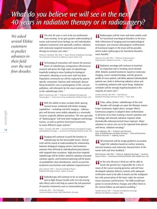 14
What do you believe we will see in the next
40 years in radiation therapy or in radiosurgery?
We asked
several Elekta
customers
to predict
advances in
their field
over the next
four decades.
‘‘
Radiosurgery will be more and more widely used
for functional neurological disorders in 40 years.
With refinement of imaging and neurophysiological
techniques, non-invasive physiological confirmation
of functional targets in the brain will be possible,
which makes radiosurgery for functional disorders
more feasible.”
Takaomi Taira, MD, PhD • Professor of Neurosurgery
Tokyo Women’s Medical University • Tokyo, Japan
‘‘
Radiation oncology will continue to maintain
an important role in treating cancer beyond
2050. Robotic-assisted treatment, based on molecular
imaging, cancer nanotechnology, and the genomic
profile of every patient, will allow optimal individualized
patient care, both in delivering radiation alone and
in combining radiation with smart drugs. Radiation
schedules will be strongly hypofractionated in the
majority of cancer sites.”
Umberto Ricardi, MD, PhD • Full Professor
Radiation Oncology University of Turin • Turin, Italy
‘‘
Citius, altius, fortius: radiotherapy of the next
decades will strongly act upon the Olympic maxim.
Faster treatments, higher doses, stronger effects.
Continuous progress in adaptive dose conformation
in all terms of on-time tracking a tumor’s position and
its biology will intensify radiation response while
dramatically reducing normal tissue exposure. Major
solutions in cancer cure are to be expected from physics
and hence, radiation oncology.”
Felix Sedlmayer, MD • Professor and Chairman
Dept. of Radiotherapy and Radio-Oncology • SALK and Paracelsus
Medical University • Salzburg, Austria
‘‘
All treatments will be image guided to accurately
target the radiation based on surface anatomy,
internal anatomy and molecular characteristics of the
tumor with real time feedback.”
Ruth Heimann, MD, PhD • Professor, Radiation Oncology • Vermont
Cancer Center • University of Vermont/Fletcher Allen Health Care, USA
‘‘
In the next 40 years I think we will be able to
locate the genetic loci responsible for a few or
many of the cancer-causing genomes and will have
developed radiation delivery systems with adequate
verification tools to be able to knock out the malignant
loci with preservation of the basic codes for normal
tissue structures and functions. The EMR would have
grown to record all these changes and reflect them in
the clinical follow up and patient profiling.”
Tejinder Kataria, MD • Chairperson Radiation Oncology
Medanta-the Medicity, Gurgaon, India
‘‘
The next 40 years is sure to be our professions’
most exciting. As we gain greater under­standing of
tumor and normal tissue biology, we will individualize
radiation treatments and optimally combine radiation
with molecular targeted treatments and immuno­
therapy to increase cure rates.”
Thomas A. Buchholz, MD, FACR • Head, Division of Radiation Oncology
The University of Texas M. D. Anderson Cancer Center, USA
‘‘
Technological innovation will remain the primary
driver of radiotherapy. Comparative effectiveness
research will prove the high value of radiotherapy
hopefully leading to more funding for biological
innovation, allowing us to do more with less dose.
Population constraints we will be replaced by patient
specific constraints. Patients with metastatic disease
being treated for cure or prolongation of life, not just
palliation, will ultimately be the most common patient
in the radiotherapy clinic.”
Robert Timmerman, MD • Professor of Radiation Oncology and
Neurosurgery • University of Texas Southwestern Medical Center, USA
‘‘
With the ability to dose escalate while sparing
normal tissue combined with better imaging
capabilities – including real-time imaging – radiosur-
gery will become more widely adopted as a minimally
invasive surgically ablative procedure. The new specialty
of “Radiosurgeon” will treat both malignant and benign
tumors, as well as perform functional treatments,
to many different organ systems.”
Peter C. Gerszten, MD, MPH • Associate Professor, Neurological Surgery
and Radiation Oncology • University of Pittsburgh Medical Center, USA
‘‘
Imaging will continue to push the frontiers in
radiotherapy for the foreseeable future. Clinical
trials will be aimed at understanding the relationship
between biological imaging metrics and treatment
outcome that will lead to individualized prescriptions
with targeted dose escalation. High precision targeted
radiotherapy will be further aided by radiation activated
cytotoxic agents, and treatment planning will be based
on probabilistic dose distributions, which account for
treatment uncertainties and radiation responsiveness.”
John Simpson, PhD • Director of Medical Physics
Radiation Oncology Institute, Sydney, Australia
‘‘
Radiotherapy will continue to be an important
tool to fight disease locally with ever decreasing
side effects and it will help to unlock the full potential
of systemic treatments such as immunotherapy.”
Frank Lohr, MD • Vice Chairman
University Medical Center (UMC) Mannheim, Germany
 