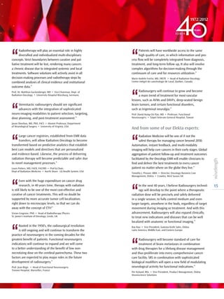 15
‘‘
Patients will have worldwide access to the same
high quality of care, in which information and pro-
cess flow will be completely integrated from diagnosis,
treatment, and long-term follow up, It also will involve
complex algorithms for decision-making through the
continuum of care and for resources utilization.”
Marie-Andrée Fortin, MD, FRCPC • Head of Radiation Oncology
Centre intégré de cancérologie de Laval, Québec, Canada
‘‘
Radiosurgery will continue to grow and become
a main trend of treatment for most vascular
lesions, such as AVMs and DAVFs, deep-seated benign
brain tumors, and certain functional disorders,
such as trigeminal neuralgia.”
Prof. David Hung-Chi Pan, MD • Professor, Functional
Neurosurgery • Taipei Veterans General Hospital, Taiwan
And from some of our Elekta experts:
‘‘
Radiation Medicine will be one of if not the
safest therapy for managing cancer beyond 2050.
Automation, instant feedback, and multi-modality
imaging will help cure cancers in their early stages. Global
aggregation of patient follow-up and treatment outcomes
facilitated by the Oncology EMR will enable clinicians to
find and deliver the best treatments to every cancer
patient no matter where on the globe they live.”
Timothy J. Prosser, MBA • Director, Oncology Business Line
Management, Elekta • Crawley, West Sussex UK
‘‘
In the next 40 years, I believe Radiosurgery technol-
ogy will develop to the point where a therapeutic
radiation dose will be precisely and safely delivered
in a single session, to fully control medium and even
larger targets, anywhere in the body, regardless of target
movement during imaging or treatment. And with this
advancement, Radiosurgery will also expand clinically,
to treat new indications and diseases that can be well
localized with anatomic or functional imaging.”
Ray Rau • Vice President, Gamma Knife Sales, Elekta
Latin America, Middle East, and Eastern Europe
‘‘
Radiosurgery will become standard of care for
treatment of brain metastases in combination
with drug therapies for a lifelong disease management
and thus proliferate into every comprehensive cancer
care facility. SRS in combination with sophisticated
biological modifiers will open a new field of modulating
neurological activity for functional indications.”
Per Nylund, MSc • Vice President, Product Management, Elekta
Neuroscience Solutions
‘‘
Radiotherapy will play an essential role in highly
diversified and individualized multi-disciplinary
concepts. Strict boundaries between curative and pal-
liative treatment will be lost, rendering many cancers
a chronic disease due to integrated systemic and local
treatments. Software solutions will actively assist in all
decision-making processes and radiotherapy steps by
combined analyses of clinical evidence and institutional
outcome data.”
Prof. Dr. Matthias Guckenberger, MD • Vice Chairman, Dept. of
Radiation Oncology • University Hospital Würzburg, Germany
‘‘
Stereotactic radiosurgery should see significant
advances with the integration of sophisticated
neuro-imaging modalities to patient selection, targeting,
dose planning, and post-treatment assessment.”
Jason Sheehan, MD, PhD, FACS • Alumni Professor, Department
of Neurological Surgery • University of Virginia, USA
‘‘
Large cancer registries, established from EMR data
transfers, will allow Radiation Oncology to become
transformed based on predictive analytics that establish
best care models and directives that are personalized
and evidence-based. Likewise, the process of delivering
radiation therapy will become predictable and safer due
to novel management processes.”
Louis Potters, MD, FACR, FASTRO • Prof  Chair,
Dept of Radiation Medicine • North Shore - LIJ Health System, USA
‘‘
Even with the huge expenditure on cancer drug
research, in 40 years time, therapy with radiation
is still likely to be one of the most cost-effective and
curative of cancer treatments. This will no doubt be
supported by more accurate tumor cell localization,
right down to microscopic levels, so that we can do
away with the concept of CTV!”
Vivian Cosgrove, PhD • Head of Radiotherapy Physics
St. James’s Institute of Oncology, Leeds, UK
‘‘
Rooted in the 1950’s, the radiosurgical revolution
is still ongoing and will continue to transform the
practice of neurosurgery in the coming decades for the
greatest benefit of patients. Functional neurosurgery
indications will continue to expand and we will come
to a better understanding of the benefit of low non-
necrotizing dose on the cerebral parenchyma. These two
factors are expected to play major roles in the future
development of radiosurgery.”
Prof. Jean Régis • Head of Functional Neurosurgery
Timone Hospital, Marseilles, France
 