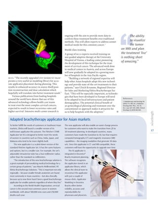 17
nccs. “The recently upgraded otp version 4.1 incor-
porates a very useful 3d modeling library for accu-
rate applicator placement during planning. This
results in enhanced accuracy in source dwell posi-
tion reconstruction and dose calculation which
hopefully will translate into better treatment result.”
Various publications from leading hospitals
around the world have shown that use of this
advanced technology allows health care teams
to treat even the most complex cervical cancers,
expected to result in lower recurrence rates and
higher survival. Intensive multi-center research is
ongoing with the aim to provide more data to
confirm these treatment benefits over traditional
methods. This will allow experts to address unmet
medical needs for this common cancer.1
World-class training
A group of nccs experts received training on
mri guided adaptive therapy at the University
Hospital of Vienna, a leading center pioneering
the development of this technique for the treat-
ment of cervical cancer. The advanced work done
in medical centers in Austria, and across Europe
will now gradually be adopted in a growing num-
ber of hospitals in the Asia Pacific region.
“Building a network of regional expertise will
help other Asian hospitals adopt this new technol-
ogy and provide state-of-the-art treatments to their
patients,” says Ulrich Krumme, Regional Director
for Sales and Marketing Elekta Brachytherapy Far
East. “This will be especially important, as technolo-
gies that have been developed in Europe will need
to be adapted to local infrastructures and patient
demographics. The potential clinical benefit of
3d gynecological planning and treatment over the
conventional 2d approach makes it attractive for
us to help hospitals with the adoption.” l
To better fulfill the needs of customers in Southeast Asian
markets, Elekta will launch a smaller version of its
well-known applicator this autumn. The Fletcher CT/MR
Applicator Set XS is designed to better meet the needs
of women in countries such as China, India, Japan, and
Malaysia who tend to be more slightly built.
The new applicator is a scaled-down version of the
standard Fletcher Applicator Set. It has the same features
and options, but in a smaller size. For example, the set’s
adjustable intrauterine tube has a four-millimeter radius
rather than the standard six millimeters.
“The introduction of this new brachytherapy solution is
a great example of personalizing medical technology for a
certain group of patients,” says Maurits Wolleswinkel, VP,
Elekta Brachytherapy Solutions. “This is important not only
regionally – because smaller female anatomies are found
most commonly in Asian countries – but also clinically,
because up to now there hasn’t been a good brachytherapy
applicator for smaller patients regardless of where they live.”
According to the World Health Organization, cervical
cancer is the second most common cancer in women
worldwide, with about 500,000 new cases and 250,000
deaths each year.
Adapted brachytherapy applicator for Asian markets
The new applicator will also enable an easier change process
for customers who want to make the transition from 2D to
3D treatment planning. In developed countries, many
customers have made the transition to 3D, but that requires
computed tomography (CT) and magnetic resonance (MR)
capabilities – the imaging modalities that generate 3D data
sets. Since this applicator is CT- and MR-compatible, these
customers will have the opportunity to upgrade over time.
The XS applicator is
integrated in Oncentra®
Brachy treatment planning.
The software recognizes
the applicator stored in an
applicator library, which
allows the clinical team to
reconstruct the applicator
with just a couple of
mouse-clicks. Applicator
Modeling in Oncentra
Brachy offers better
visibility, accuracy and
reproducibility for
physicians and physicists.
‘‘
The ability
to visualize
the tumor
on MRI and plan
the treatment ‘live’
is nothing short
of amazing.”
References
1. Radiotherapy and Oncology 94
(2010) 173–180, Int. J. Radiation
Oncology Biol. Phys., Vol. 65,
No. 2, pp. 624–630, 2006, Clinical
Oncology 22 (2010) 602-604.
 