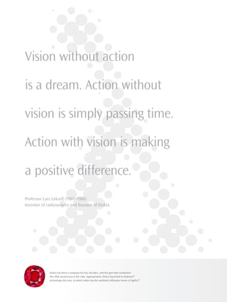 Vision without action
is a dream. Action without
vision is simply passing time.
Action with vision is making
a positive difference.
Professor Lars Leksell (1907–1986)
Inventor of radiosurgery and founder of Elekta
Elekta has been a company for four decades, and the gem that symbolizes
this 40th anniversary is the ruby. Appropriately, Elekta launched its Rubicon™
technology this year, in which rubies tip the multileaf collimator leaves of Agility™.
 