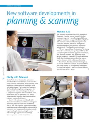 New software developments in
planning  scanning
20
SOFTWARE SOLUTIONS
Monaco 3.20
The launch of the most recent release of Monaco®
Treatment Planning System, version 3.20 offers
customers improved vmat planning and delivery
support, in addition to support for Elekta’s Agility™
160 multileaf collimator. The release promises to
create new workflow efficiencies through inte-
grated plan approval and enhanced integration
with mosaiq® Oncology Information System.
The new Segment Shape Optimization™ is driving
better dose conformity, plan quality and delivery effi-
ciency through its proprietary approach to smoothing
and clustering segments, then optimizing beam
weights and shapes. Powered by the renowned Monte
Carlo algorithm, the results are plans that improve
sparing of organs-at-risk and dose conformality.
In addition, the release’s new contouring tool,
ez Sketch, and Room’s Eye View increase workflow
efficiency. Support for Agility means that Monaco
3.20 users can achieve a new level of beam-shaping
precision and delivery speed.  l
Clarity with Autoscan
Clarity® soft tissue visualization system now
provides an Autoscan option for automated ultra-
sound scanning from outside of the treatment room,
employing a motorized probe positioned at the
patient’s perineum. The transperineal approach
also benefits planning by providing a clear view
of the prostate and surrounding critical areas.
Clearly visualizing these critical structures could
enable physicians to create plans with tighter
margins around intended targets, thus avoiding
exposure to uninvolved tissues.
Clarity with Autoscan provides a flexible
alternative to traditional hand-held scanning and
is the ideal platform on which to build future
live (i.e., real time) imaging applications that will
track the prostate and surrounding anatomy during
treatment*. Live imaging has become increasingly
important for physicians wanting to pursue
reduced margin hypofractionated therapy.  l
* Works in progress and not available for sale or distribution.
 