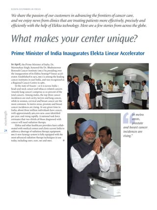 24
What makes your center unique?
We share the passion of our customers in advancing the frontiers of cancer care,
and we enjoy news from clinics that are treating patients more effectively, precisely and
efficiently with the help of Elekta technology. Here are a few stories from across the globe.
In April, the Prime Minister of India, Dr.
Manmohan Singh, honored the Dr. Bhubaneswar
Borooah Cancer Institute (bbci) by presiding over
the inauguration of its Elekta Synergy® linear accel-
erator. Established in 1973, bbci is among the leading
cancer institutes in east India, and was recognized as
a Regional Cancer Centre in 1980.
In the state of Assam – as it is across India –
head-and-neck cancer and tobacco-related cancers
(mainly lung cancer) comprise 15-20 percent of the
total cancers. Among males, the top three cancer
incidences are oral cavity, larynx and lung cancer,
while in women, cervical and breast cancer are the
most common. In metro areas, prostate and breast
cancer incidences are rising. At any given time in
India, about three million individuals have cancer,
with approximately 960,000 new cases identified
per year, and rising rapidly. A national task force
estimates that two-thirds of those diagnosed with
cancer will need radiation therapy.
Elekta and other healthcare providers have collab-
orated with medical centers and clinics across India to
address a shortage of radiation therapy equipment.
bbci’s new Synergy system is fully equipped with the
most advanced radiation therapy techniques in use
today, including imrt, igrt, srs and sbrt. l
Prime Minister of India Inaugurates Elekta Linear Accelerator
‘‘
In metro
areas,
prostate
and breast cancer
incidences are
rising.”
ELEKTA CUSTOMERS IN FOCUS
 