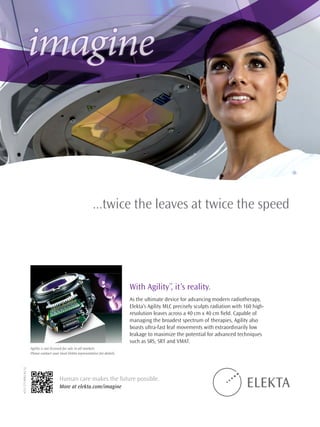 imagine
...twice the leaves at twice the speed
With Agility™
, it’s reality.
As the ultimate device for advancing modern radiotherapy,
Elekta’s Agility MLC precisely sculpts radiation with 160 high-
resolution leaves across a 40 cm x 40 cm field. Capable of
managing the broadest spectrum of therapies, Agility also
boasts ultra-fast leaf movements with extraordinarily low
leakage to maximize the potential for advanced techniques
such as SRS, SRT and VMAT.
Human care makes the future possible.
More at elekta.com/imagine
4513371099303:12
Agility is not licensed for sale in all markets.
Please contact your local Elekta representative for details.
 