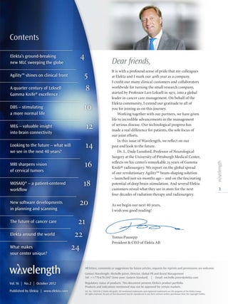 Elekta’s ground-breaking 4
new MLC sweeping the globe
Agility™ shines on clinical front 5
A quarter century of Leksell  8
Gamma Knife® excellence
DBS – stimulating 10
a more normal life
MEG – valuable insight  12
into brain connectivity
Looking to the future – what will 14
we see in the next 40 years?
MRI sharpens vision  16
of cervical tumors
MOSAIQ® – a patient-centered 18
	workflow
New software developments 20
in planning and scanning
The future of cancer care 21
Elekta around the world 22
What makes  24
your center unique?
3
Contents
Dear friends,
It is with a profound sense of pride that my colleagues
at Elekta and I mark our 40th year as a company.
I credit our many clinical customers and collaborators
worldwide for turning the small research company,
started by Professor Lars Leksell in 1972, into a global
leader in cancer care management. On behalf of the
Elekta community, I extend our gratitude to all of
you for joining us on this journey.
Working together with our partners, we have given
life to incredible advancements in the management
of serious disease. Our technological progress has
made a real difference for patients, the sole focus of
our joint efforts.
In this issue of Wavelength, we reflect on our
past and look to the future.
Dr. L. Dade Lunsford, Professor of Neurological
Surgery at the University of Pittsburgh Medical Center,
reflects on his center’s remarkable 25 years of Gamma
Knife® radiosurgery. We report on the global spread
of our revolutionary Agility™ beam-shaping solution
– launched just six months ago – and on the fascinating
potential of deep brain stimulation. And several Elekta
customers reveal what they see in store for the next
four decades of radiation therapy and radiosurgery.
As we begin our next 40 years,
I wish you good reading!
Tomas Puusepp
President  CEO of Elekta AB
All letters, comments or suggestions for future articles, requests for reprints and permissions are welcome.
Contact Wavelength: Michelle Joiner, Director, Global PR and Brand Management
Tel: +1-770-670-2447 (time zone: Eastern Standard) | Email: michelle.joiner@elekta.com
Regulatory status of products: This document presents Elekta’s product portfolio.
Products and indications mentioned may not be approved for certain markets.
Art. No. 1501416 ©Elekta AB (publ). All mentioned trademarks and registered trademarks are the property of the Elekta Group.
All rights reserved. No part of this document may be reproduced in any form without written permission from the copyright holder.
Vol.16  |  No.2  |  October 2012
Published by Elekta | www.elekta.com
 