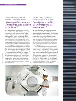 6
ONCOLOGY SOLUTIONS
SALK and Paracelsus Medical
University – Salzburg, Austria
“Greater precision improves
our ability to focus radiation
to the tumor.”
l As the first center to field-upgrade to Agility™,
salk and Paracelsus Medical University treated
its first patient using Agility on May 14, increas-
ing its daily patient volume to 50 on its Agility-
equipped Elekta Synergy® system after only a
month. Based on their experiences, clinicians at
the Salzburg clinic report that the Agility mlc’s
new design provides them with more precise dose
sculpting capabilities and remarkably lower non-
therapeutic radiation dose delivered to the patient.
“Looking closely at several cases, we’ve calcu-
lated a measureable improvement in dose shaping
precision with the five millimeter leaves of Agility,”
says Felix Sedlmayer, md, Professor and Chairman,
Department of Radiotherapy and Radio-Oncology.
“This greater precision improves our ability to
focus radiation to the tumor, while strictly limiting
exposure to surrounding critical structures, such
as the rectum and bladder. We were astonished at
the amount of healthy tissue dose reduction we
could achieve. This capacity theoretically enables
us to improve outcomes and reduce the potential
for complications.” l
Riverina Cancer Care Centre
– Wagga Wagga, NSW, Australia
“Interdigitation enables
far fewer segments for
complex plans.”
l Transitioning from its two Siemens treatment
machines to, eventually, two Elekta Synergy
radiotherapy systems equipped with Agility 160-leaf
multi-leaf collimator (mlc) – physicians at Riverina
Cancer Care Centre, have been able to decrease
beam delivery time by up to seven minutes for a
variety of cancers. Riverina treated its first patients
using its first Agility-equipped Synergy system on
July 30, making the New South Wales facility first
in the southern hemisphere to go clinical with the
beam-shaping device.
“We have been very pleasantly surprised with
the delivery speed of Agility, in addition to its beam-
shaping accuracy,” says Damien Williams, Riverina
Cancer Care Centre Managing Director. “Reducing
beam delivery time for complex imrt treatments by
up to seven minutes – from around 16 or 17 minutes
with our previous system to 9 or 10 minutes with
the Agility-equipped Synergy – is a very significant
efficiency and clinical benefit. The interdigitation
capabilities of Agility enable far fewer segments for
complex plans. We also have observed a marked
difference in the precision we can achieve.” l
 