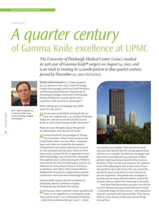 8
Elekta interviewed Dr. L. Dade Lunsford,
md, co-director of the upmc Center for Image-
Guided Neurosurgery and Lars Leksell Professor
and Distinguished Professor, Department of
Neurological Surgery, University of Pittsburgh
School of Medicine, recently about upmc’s
experience with stereotactic radiosurgery.
What radiosurgery technology has UPMC
used over the years?
‘‘
At one time we had three Gamma Knife sys-
tems, the original unit, a 4c and then Perfexion.
Today, we continue to use the Leksell Gamma
Knife 4c and Leksell Gamma Knife® Perfexion™.
What are your thoughts about the growth
of radiosurgery over the last 25 years?
‘‘
Gamma Knife fits the paradigm of ‘disrup-
tive innovation’. When it first arrived in the
United States after a six-year effort – culminat-
ing in 1987 when we treated the first patient –
Gamma Knife was totally unknown in terms of
its role, potential and outcomes. However, after
just 25 years, Gamma Knife, as opposed to many
other technologies, has evolved, has continually
been applied and is continuing to grow. While to
some extent this form of radiosurgery may be con-
sidered to be more esoteric because of its focus
on the brain only, that is what Gamma Knife is
designed for. Its growth in applications, patients
treated and centers has been almost logarithmic.
Gamma Knife surgery for the treatment of
metastatic disease continues to grow.
To what do you attribute this trend?
‘‘
In the past, when a patient’s cancer spread to the
brain, it was regarded as a very fatalistic event.
They would receive a very substandard treatment
– whole brain radiation therapy [wbrt] – which
was all that was available. That started the clock;
outcome data showed that the average patient lived
only five or six months. So, both the oncologist and
the patient essentially gave up, and most of these
patients ended up dying of spread of the tumor to
the brain. That’s not the case anymore. We replaced
wbrt with radiosurgery one or more times if new
disease shows up in the future. We can control the
spread of cancer to the brain in more than 85-90
percent of patients. That pushes the oncologist to
develop and use more effective tools to control the
systemic disease, rather than throwing in the towel.
And there have been many successes over the last
25 years. Patients have presented with brain disease
– essentially Stage 4 of their cancer – who respond to
systemic treatment and Gamma Knife. They end up
with no active disease at this time and are living
normal lives.
EXPERT QA
A quarter century
of Gamma Knife excellence at UPMC
The University of Pittsburgh Medical Center (upmc) marked
its 25th year of Gamma Knife® surgery on August 14, 2012, and
is on track to treating its 12,000th patient in that quarter century
period by December 12, 2012 (12/12/12).
Dr. L. Dade Lunsford, md,
co-director of the upmc
Center for Image-Guided
Neurosurgery
NEUROSCIENCE SOLUTIONS
 