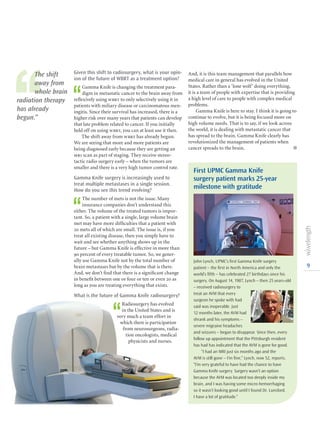 9
Given this shift to radiosurgery, what is your opin-
ion of the future of WBRT as a treatment option?
‘‘
Gamma Knife is changing the treatment para-
digm in metastatic cancer to the brain away from
reflexively using wbrt to only selectively using it in
patients with miliary disease or carcinomatous men-
ingitis. Since their survival has increased, there is a
higher risk over many years that patients can develop
that late problem related to cancer. If you initially
held off on using wbrt, you can at least use it then.
The shift away from wbrt has already begun.
We are seeing that more and more patients are
being diagnosed early because they are getting an
mri scan as part of staging. They receive stereo-
tactic radio surgery early – when the tumors are
smaller and there is a very high tumor control rate.
Gamma Knife surgery is increasingly used to
treat multiple metastases in a single session.
How do you see this trend evolving?
‘‘
The number of mets is not the issue. Many
insurance companies don’t understand this
either. The volume of the treated tumors is impor-
tant. So, a patient with a single, large volume brain
met may have more difficulties that a patient with
20 mets all of which are small. The issue is, if you
treat all existing disease, then you simply have to
wait and see whether anything shows up in the
future – but Gamma Knife is effective in more than
90 percent of every treatable tumor. So, we gener-
ally use Gamma Knife not by the total number of
brain metastases but by the volume that is there.
And, we don’t find that there is a significant change
in benefit between one or four or ten or even 20 as
long as you are treating everything that exists.
What is the future of Gamma Knife radiosurgery?
‘‘
Radiosurgery has evolved
in the United States and is
very much a team effort in
which there is participation
from neurosurgeons, radia-
tion oncologists, medical
physicists and nurses.
First UPMC Gamma Knife
surgery patient marks 25-year
milestone with gratitude
John Lynch, UPMC’s first Gamma Knife surgery
patient – the first in North America and only the
world’s fifth – has celebrated 27 birthdays since his
surgery. On August 14, 1987, Lynch – then 25 years-old
– received radio­surgery to
treat an AVM that every
surgeon he spoke with had
said was inoperable. Just
12 months later, the AVM had
shrank and his symptoms –
severe migraine headaches
and seizures – began to disappear. Since then, every
follow up appointment that the Pittsburgh resident
has had has indicated that the AVM is gone for good.
“I had an MRI just six months ago and the
AVM is still gone – I’m fine,” Lynch, now 52, reports.
“I’m very grateful to have had the chance to have
Gamma Knife surgery. Surgery wasn’t an option
because the AVM was located too deeply inside my
brain, and I was having some micro-hemorrhaging
so it wasn’t looking good until I found Dr. Lunsford.
I have a lot of gratitude.”
And, it is this team management that parallels how
medical care in general has evolved in the United
States. Rather than a ‘lone wolf’ doing everything,
it is a team of people with expertise that is providing
a high level of care to people with complex medical
problems.
Gamma Knife is here to stay. I think it is going to
continue to evolve, but it is being focused more on
high volume needs. That is to say, if we look across
the world, it is dealing with metastatic cancer that
has spread to the brain. Gamma Knife clearly has
revolutionized the management of patients when
cancer spreads to the brain.  l
‘‘
The shift
away from
whole brain
radiation therapy
has already
begun.”
 