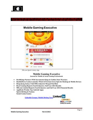 Page 1
Mobile Gaming Executive Feb 16 2015
IGT AYA PTEC BET 888 SCR PBTY JH1 PAP BPTY SBT WMH MANU BETM RNK 0082 LAD CMGE MGT 1371
TTR JRA 2432.JP AAPL BSY LTO IGG BYI PRFC PHWBF HKJC JRA MJC WMS NPT WBAI SI GAME TAH IT
500.com Sports Lottery App
Mobile Gaming Executive
Journal for Mobile & Social Gaming Professionals
 DraftKings Partners With Sacramento Kings & Golden State Warriors
 DoubleDown Casino Launches Wheel of Fortune Extra Spin for Desktop & Mobile Devices
 Hong Kong Jockey Club Offers Quartet Merged Pool Bets
 Boyd Gaming Reports Fourth Quarter, Full Year 2014 Results
 500.com Limited Reports Fourth Quarter and Full Year 2014 Financial Results
 AppBrain Weekly Top Android Apps:
Sports Betting & Fantasy
Social Casino Games
Linkedin Groups: Mobile Betting News
$300/50 weeks
 