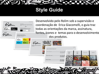 Style Guide
Desenvolvido pelo Rolim sob a supervisão e
coordenação de Erica Giacomelli, o guia traz
todas as orientações da marca, assinatura,
fontes, ícones e temas para o desenvolvimento
dos produtos.
 