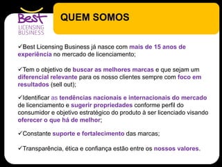 QUEM SOMOS
Best Licensing Business já nasce com mais de 15 anos de
experiência no mercado de licenciamento;
Tem o objetivo de buscar as melhores marcas e que sejam um
diferencial relevante para os nosso clientes sempre com foco em
resultados (sell out);
Identificar as tendências nacionais e internacionais do mercado
de licenciamento e sugerir propriedades conforme perfil do
consumidor e objetivo estratégico do produto à ser licenciado visando
oferecer o que há de melhor;
Constante suporte e fortalecimento das marcas;
Transparência, ética e confiança estão entre os nossos valores.
 