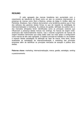 RESUMO
O valor agregado das marcas brasileiras tem aumentado com o
crescimento da relevância do Brasil como um ator no comércio internacional. A
presença de marcas como Skol e Brahma, ambas da belga In AmBev além da
Petrobras, Bradesco, Itaú e Natura demonstram uma tendência positiva que é fruto
dos esforços dos gestores destas firmas no que diz respeito às estratégias de
internacionalização e marketing. As práticas de gestão, definição de público alvo e
dos mercados almejados foram identificadas como as principais variáveis que
influenciam a presença destas marcas nos rankings. As marcas de origem norte-
americana são tradicionalmente maioria, mas o recente surgimento de marcas de
origem brasileira demonstra que estas estão cada vez mais aptas a configurarem
como marcas de alto valor agregado. O objetivo principal do trabalho é o de analisar
o impacto destas estratégias na definição de valor de marca. Para tanto, foram
analisadas as estratégias de internacionalização e marketing das principais
empresas além de identificar os principais mercados de atuação e público alvo
destas.
Palavras chave: marketing, internacionalização, marca, gestão, estratégia, ranking
e posicionamento.
	
  
	
   	
  
 