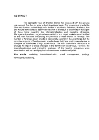 ABSTRACT
	
  
	
  
The aggregate value of Brazilian brands has increased with the growing
relevance of Brazil as an actor in the international trade. The presence of brands like
Skol and Brahma, both of Belgium In AmBev in addition to Petrobrás, Bradesco, Itaú
and Natura demonstrate a positive trend which is the result of the efforts of managers
of these firms regarding the internationalization and marketing strategies.
Management practices, target audience definition and target markets were identified
as the main variables influencing the presence of these brands in rankings. The
number of American origin brands is traditionally superior in these rankings, but the
recent emergence of Brazilian origin brands shows that these are increasingly able to
configure as trademarks of high added value. The main objective of the work is to
analyze the impact of these strategies in the definition of brand value. To do so, the
internationalization and marketing strategies of the leading enterprises were
examined as well as identifying the main consumer markets and public.
Key words: marketing, internationalization, brand, management, strategy,
rankingand positioning.
 
