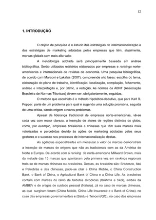 12	
  
1. INTRODUÇÃO
O objeto de pesquisa é o estudo das estratégias de internacionalização e
das estratégias de marketing adotadas pelas empresas que têm, atualmente,
marcas globais com mais alto valor.
A metodologia adotada será principalmente baseada em análise
bibliográfica. Serão utilizados relatórios elaborados por empresas e rankings norte-
americanos e internacionais de revistas de economia. Uma pesquisa bibliográfica,
de acordo com Marconi e Lakatos (2007), compreende oito fases: escolha do tema,
elaboração do plano de trabalho, identificação, localização, compilação, fichamento,
análise e interpretação e, por último, a redação. As normas da ABNT (Associação
Brasileira de Normas Técnicas) devem ser, obrigatoriamente, seguidas.
O método que escolhido é o método hipotético-dedutivo, que para Karl R.
Popper, parte de um problema para qual é sugerido uma solução provisória, seguida
de uma crítica, dando origem a novos problemas.
Apesar da liderança tradicional de empresas norte-americanas, vê-se
cada vez com maior clareza, a inserção de atores de regiões distintas do globo,
como, por exemplo, empresas brasileiras e chinesas que têm suas marcas mais
valorizadas e percebidas devido às ações de marketing adotadas pelos seus
gestores e o sucesso nos processos de internacionalização destas.
As agências especializadas em mensurar o valor de marcas demonstram
a inserção de marcas de origens que não as tradicionais com as da América do
Norte e Europa. De acordo com o ranking da norte-americana Millward Brown, mais
da metade das 13 marcas que apontaram pela primeira vez em rankings regionais
trata-se de marcas chinesas ou brasileiras. Destas, as brasileira são: Bradesco, Itaú
e Petrobrás e das chinesas, pode-se citar a China Mobile, o China Construction
Bank, o Bank of China, o Agricultural Bank of China e a China Life. As brasileiras
contam com marcas do ramo de bebidas alcoólicas (Brahma e Skol), ambas da
AMBEV e de artigos de cuidado pessoal (Natura). Já no caso de marcas chinesas,
as que surgiram foram (China Mobile, China Life Insurance e o Bank of China), no
caso das empresas governamentais e (Baidu e Tencent/QQ), no caso das empresas
 