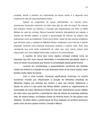 13	
  
privadas, sendo a primeira um instrumento de busca online e a segunda uma
empresa de rede de relacionamentos online.
Apesar do surgimento de novos participantes, as marcas norte-
americanas continuam somando um valor mais alto de valor de marca. As marcas
dos Estados Unidos da América e Canadá são responsáveis por 55% ou $830
bilhões do valor do ranking. Mesmo havendo tamanha discrepância em relação a
marcas de demais origens, é visível a aproximação de marcas de origens não
tradicionais como as brasileiras. Como prova disso, todas as três marcas brasileiras
que entraram para o ranking da Millward Brown receberam uma nota de 5 pontos
enquanto somente uma empresa americana recebeu o mesmo valor. Esta nota
representa que uma parte substancial do valor que uma marca possui está
relacionado com uma relação forte entre a marca e os consumidores.
A escolha do tema teve como objetivo principal analisar como as
empresas que têm suas marcas valorizadas e mundialmente percebidas atuam e
como se deram os processos que levaram à consolidação destas global brands.
Levando em consideração a preponderância econômica dos Estados
Unidos da América e a posição de suas empresas frente às de outros países, estas
também serão objeto de estudo.
Com a crise mundial, houveram significativas mudanças no cenário
econômico mundial que influenciaram a posição de diferentes empresas de
diferentes origens nos rankings que medem o valor das marcas. Objetiva-se o
estudo de como e a que ponto tais efeitos afetam, positiva ou negativamente as
corporações de maior relevância.O Brasil foi uma ator relativamente pouco afetado
por esta crise o que permitiu a ascensão do valor de marcas de empresas sediadas
nele. Ao mesmo tempo, os Estados Unidos da América foram um dos países mais
afetados. Tal efeito afetou a performance de firma sediadas em território americano
assim como de seus países vizinhos, Canadá e México.
 