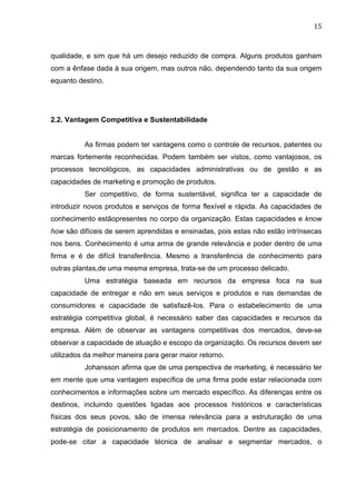 15	
  
qualidade, e sim que há um desejo reduzido de compra. Alguns produtos ganham
com a ênfase dada à sua origem, mas outros não, dependendo tanto da sua origem
equanto destino.
2.2. Vantagem Competitiva e Sustentabilidade
As firmas podem ter vantagens como o controle de recursos, patentes ou
marcas fortemente reconhecidas. Podem também ser vistos, como vantajosos, os
processos tecnológicos, as capacidades administrativas ou de gestão e as
capacidades de marketing e promoção de produtos.
Ser competitivo, de forma sustentável, significa ter a capacidade de
introduzir novos produtos e serviços de forma flexível e rápida. As capacidades de
conhecimento estãopresentes no corpo da organização. Estas capacidades e know
how são difíceis de serem aprendidas e ensinadas, pois estas não estão intrínsecas
nos bens. Conhecimento é uma arma de grande relevância e poder dentro de uma
firma e é de difícil transferência. Mesmo a transferência de conhecimento para
outras plantas,de uma mesma empresa, trata-se de um processo delicado.
Uma estratégia baseada em recursos da empresa foca na sua
capacidade de entregar e não em seus serviços e produtos e nas demandas de
consumidores e capacidade de satisfazê-los. Para o estabelecimento de uma
estratégia competitiva global, é necessário saber das capacidades e recursos da
empresa. Além de observar as vantagens competitivas dos mercados, deve-se
observar a capacidade de atuação e escopo da organização. Os recursos devem ser
utilizados da melhor maneira para gerar maior retorno.
Johansson afirma que de uma perspectiva de marketing, é necessário ter
em mente que uma vantagem específica de uma firma pode estar relacionada com
conhecimentos e informações sobre um mercado específico. As diferenças entre os
destinos, incluindo questões ligadas aos processos históricos e características
físicas dos seus povos, são de imensa relevância para a estruturação de uma
estratégia de posicionamento de produtos em mercados. Dentre as capacidades,
pode-se citar a capacidade técnica de analisar e segmentar mercados, o
 