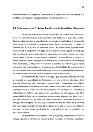 16	
  
desenvolvimento de programas promocionais e campanhas de propaganda e a
gestão da introdução de novos produtos e serviços em mercados.
2.3. Posicionamento de Produtos e Transferência de Capacidades e Tecnologia
O posicionamento de serviços e produtos, de acordo com Johansson,
deve levar em consideração quais segmentos são desejados e quais são, de fato,
factíveis. Quanto maior a especificidade, em relação a qual público é considerado
alvo, hámaior probabilidade de obter-se sucesso. Devido às diferentes condições de
infraestrutura e de riqueza de diferentes países, as firmas devem ponderar sobre
qual produto é compatível com cada um dos mercadosalvo. Alguns produtos que
são considerados como essenciais em seus países de origem podem ser vistos
como produtos de luxo em outros.Uma produção local pode facilitar a entrada de
novos produtos, devido a preços mais competitivos e a estruturação de estratégias
mais cautelosas. A dificuldade de transferir a expertise de marketing para novos
mercados, está relacionada com a presença da intangibilidade do conhecimento e
de capacidades que estão relacionadas com indivíduos e não especificamente com
os produtos e processos de desenvolvimento e fabricação dos bens.
Diferentemente da variável tecnologia, que estáintrinsicamente presente
no produto, as capacidades de funcionários de uma empresa não estão. Uma
maneira de lidar com este problema é o treinamento e contratação de pessoal local
e transferência de parte do corpo da matriz da empresa para as filiais. O incentivo de
internacionalizar é maior quando as qualidades do produtos são evidentes e
independem de esforços que comprovem sua utilidade ou valor.Quando não há a
necessidade de lidar com o desejo dos consumidores adquirirem os bens, todo o
processo é simplificado. As indústrias, diferentemente das franquias e empresas de
serviço, têm vantagens uma vez que, na grande maioria da vezes, seus produtos
carregam seus benefícios em seu corpo, deixando de ser necessário que haja um
processo de aprendizado no destino de como realçar o valor e qualidade dos
produtos e serviços.
De acordo com JOHANSSON (2009, p.43)“Being closer to the costumer is
always a gain for a firm.”Quanto mais distante as matrizes estiverem das suas filiais,
 