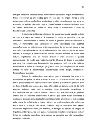 18	
  
serviços enfrentem barreiras devido a um histórico belicoso da região. Normalmente,
firmas concentram-se em regiões perto do seu país de origem devido a uma
proximidade cultural que facilita a aceitação do produto conjuntamente com a marca.
A criação de regimes regionais, como a União Europeia, aumentam os fluxos entre
os países diminuindo as incertezas entre estes e aumentando o nível de
transferências entre estes.
A diferença de idiomas é também de grande relevância quando se trata
de marca e nome de produtos. A tradução do nome de produtos pode ser
desastrosa, desvinculando o produto da marca e gerando perda de identidade e
valor. A transferência das vantagens de uma organização para destinos
geograficamente ou culturalmente próximos acontece de forma mais suave e traz
menos inconvenientes do que para aqueles destinos com maiores diferenças. Nesse
cenário, a aceitação e valorização de marcas também acontece de forma mais
natural, significando que as marcas tornam-se mais queridas e paraos
consumidores. De região para região, há grande diferença de desejo e expectativa
por parte dos compradores. Dependendo dos processos históricos e de variáveis
relacionadas a etnias e localização geográfica, cada país ou povo vai dar maior
ênfase ou valor a determinadas características como design, durabilidade,
funcionalidade ou preço.
Países do mediterrâneo, que sofrem grande influência das artes e de
movimentos de povos do leste europeu e norte do continente africano têm suas
firmas preocupadas com a relevância do valor estético e charme dos produtos além
do luxo atribuído aos serviços por estas oferecidos. Já países como os do norte
europeu atribuem mais valor a quesitos como tecnologia, durabilidade e
funcionalidade dos produtos e serviços. Levando isto em consideração, pode-se
afirmar que os produtos direcionados a países que visam maior praticidade e
qualidades tangíveis em produtos terão difícil aceitação em mercados influenciados
pela busca da sofisticação e beleza. Mesmo as qualidadestangíveis podem ser
empecilhos à aceitação de certos produtos. Alguns mercados que exigem
qualidades específicas como, por exemplo, a distinção do sentido de direção na
Inglaterra, mão inglesa, faz com que as montadoras de automóveis inglesas tenham
linhas de produção específicas para atender os mercados que não compartilham
esta particularidade.
 