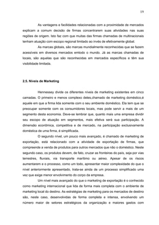 19	
  
As vantagens e facilidades relacionadas com a proximidade de mercados
explicam a comum decisão de firmas concentrarem suas atividades nas suas
regiões de origem. Isto faz com que muitas das firmas chamadas de multinacionais
tenham atuação com escopo regional limitado ao invés de efetivamente global.
As marcas globais, são marcas mundialmente reconhecidas que se fazem
acessíveis em diversos mercados emtodo o mundo. Já as marcas chamadas de
locais, são aquelas que são reconhecidas em mercados específicos e têm sua
visibilidade limitada.
2.5. Níveis de Marketing
Hennessey divide os diferentes níveis de marketing existentes em cinco
camadas. O primeiro e menos complexo deles,chamado de marketing doméstico,é
aquele em que a firma lida somente com o seu ambiente doméstico. Ela tem que se
preocupar somente com os consumidores locais, mas pode servir a mais de um
segmento desta economia. Deve-se lembrar que, quanto mais uma empresa dividir
seu escopo de atuação em segmentos, mais efetiva será sua participação. A
dimensão econômica, competitiva e de mercado, na participação exclusivamente
doméstica de uma firma, é simplificada.
O segundo nível, um pouco mais avançado, é chamado de marketing de
exportação, está relacionado com a atividade de exportação de firmas, que
compreende a venda de produtos para outros mercados que não o doméstico. Neste
segundo caso, os produtos devem, de fato, cruzar as fronteiras do país, seja por vias
terrestres, fluviais, via transporte marítimo ou aéreo. Apesar de os riscos
aumentarem e o processo, como um todo, apresentar maior complexidade do que o
nível anteriormente apresentado, trata-se ainda de um processo simplificado uma
vez que exige menor envolvimento do corpo da empresa.
Um nível mais avançado do que o marketing de exportação é o conhecido
como marketing internacional que lida de forma mais completa com o ambiente de
marketing local do destino. As estratégias de marketing para os mercados de destino
são, neste caso, desenvolvidas de forma completa e intensa, envolvendo um
número maior de setores estratégicos da organização e maiores gastos com
 