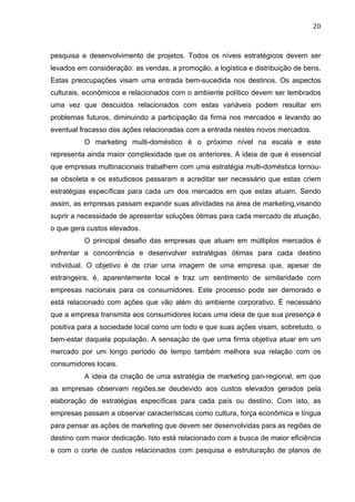 20	
  
pesquisa e desenvolvimento de projetos. Todos os níveis estratégicos devem ser
levados em consideração: as vendas, a promoção, a logística e distribuição de bens.
Estas preocupações visam uma entrada bem-sucedida nos destinos. Os aspectos
culturais, econômicos e relacionados com o ambiente político devem ser lembrados
uma vez que descuidos relacionados com estas variáveis podem resultar em
problemas futuros, diminuindo a participação da firma nos mercados e levando ao
eventual fracasso das ações relacionadas com a entrada nestes novos mercados.
O marketing multi-doméstico é o próximo nível na escala e este
representa ainda maior complexidade que os anteriores. A ideia de que é essencial
que empresas multinacionais trabalhem com uma estratégia multi-doméstica tornou-
se obsoleta e os estudiosos passaram a acreditar ser necessário que estas criem
estratégias específicas para cada um dos mercados em que estas atuam. Sendo
assim, as empresas passam expandir suas atividades na área de marketing,visando
suprir a necessidade de apresentar soluções ótimas para cada mercado de atuação,
o que gera custos elevados.
O principal desafio das empresas que atuam em múltiplos mercados é
enfrentar a concorrência e desenvolver estratégias ótimas para cada destino
individual. O objetivo é de criar uma imagem de uma empresa que, apesar de
estrangeira, é, aparentemente local e traz um sentimento de similaridade com
empresas nacionais para os consumidores. Este processo pode ser demorado e
está relacionado com ações que vão além do ambiente corporativo. É necessário
que a empresa transmita aos consumidores locais uma ideia de que sua presença é
positiva para a sociedade local como um todo e que suas ações visam, sobretudo, o
bem-estar daquela população. A sensação de que uma firma objetiva atuar em um
mercado por um longo período de tempo também melhora sua relação com os
consumidores locais.
A ideia da criação de uma estratégia de marketing pan-regional, em que
as empresas observam regiões,se deudevido aos custos elevados gerados pela
elaboração de estratégias específicas para cada país ou destino. Com isto, as
empresas passam a observar características como cultura, força econômica e língua
para pensar as ações de marketing que devem ser desenvolvidas para as regiões de
destino com maior dedicação. Isto está relacionado com a busca de maior eficiência
e com o corte de custos relacionados com pesquisa e estruturação de planos de
 