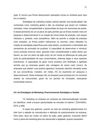 21	
  
ação. É comum que firmas desenvolvam operações únicas ou similares para mais
de um destino.
Estratégias de marketing criadas visando atender uma escala global, são
conhecidas como marketing global e dão, às empresas que atuam em múltiplos
mercados, maior competitividade e oportunidade de atuar em economias de escala.
O desenvolvimento de um só plano de ação permite que as firmas invistam mais em
pesquisa e desenvolvimento e na criação de novas linhas de produtos, com preços
inferiores e, portanto, mais competitivos. Além de permitir a criação de produtos
mais arrojados, as firmas podem redirecionar os recursos, antes utilizados na
criação de estratégias específicas para cada destino, aumentando a intensidade das
campanhas de promoção de produtos. A capacidade de desenvolver e introduzir
novos produtos torna-se maior, gerando maior competitividade a estes atores que
devem, ao criar um plano de ação único, ter em mente as diferenças de cada país
junto às particularidades de seus consumidores, sistemas legais e seus aspectos
econômicos. A capacidade de gerar novos produtos com facilidade e agilidade
permite que as empresas gozem das vantagens de serem early movers. As
empresas que adotam uma postura agressiva, buscando adentrar mercados antes
de sua concorrência, investem, em média, 5% do orçamento em pesquisa e
desenvolvimento. Estas empresas vão, ao lançarem seus produtos em um momento
anterior às concorrentes, gozar de um período de monopólio, alcançando
lucratividade máxima.
2.6. As Estratégias de Marketing, Posicionamento Estratégico e Gestão
“O marketing na empresa em processo de internacionalização consiste
em identificar, medir e buscar oportunidades de mercado no exterior.” (CAVUSGIL,
2010, p.388).
O papel dos gestores, quando se trata de marketing globalconsiste em
lidar com a seleção de mercado-alvo e definição do posicionamento da empresa.
Para tanto, deve ser criado um plano de ação, pelos gestores, buscando definir
como o plano de marketing deve ser estruturado e adaptado, quando necessário.
 