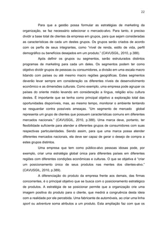 22	
  
Para que a gestão possa formular as estratégias de marketing da
organização, se faz necessário selecionar o mercado-alvo. Para tanto, é preciso
dividir a base total de clientes da empresa em grupos, para que sejam consideradas
as características de cada um destes grupos. Os grupos serão criados de acordo
com os perfis de seus integrantes, como “nível de renda, estilo de vida, perfil
demográfico ou benefícios desejados em um produto.” (CAVUSGIL, 2010, p.388).
Após definir os grupos ou segmentos, serão estruturados distintos
programas de marketing para cada um deles. Os segmentos podem ter como
objetivo dividir grupos de pessoas ou consumidores, a divisão em uma escala macro
lidando com países ou até mesmo macro regiões geográficas. Estes segmentos
deverão levar sempre em consideração os diferentes níveis de desenvolvimento
econômico e as dimensões culturais. Como exemplo, uma empresa pode agrupar os
países do oriente médio levando em consideração a língua, religião e/ou cultura
destes. É importante que se tenha como principal objetivo a exploração total das
oportunidades disponíveis, mas, ao mesmo tempo, monitorar o ambiente tentando
se resguardar contra possíveis ameaças. “Um segmento de mercado global
representa um grupo de clientes que possuem características comuns em diferentes
mercados nacionais.” (CAVUSGIL, 2010, p.388). Uma marca deve, portanto, ter
flexibilidade suficiente para atender a diferentes grupos de consumidores com suas
respectivas particularidades. Sendo assim, para que uma marca possa atender
diferentes mercados nacionais, ela deve ser capaz de gerar o desejo de compra a
estes grupos distintos.
Uma empresa que tem como público-alvo pessoas idosas pode, por
exemplo, criar uma estratégia global única para diferentes países em diferentes
regiões com diferentes condições econômicas e culturas. O que se objetiva é “criar
um posicionamento único de seus produtos nas mentes dos clientes-alvo.”
(CAVUSGIL, 2010, p.389).
A diferenciação do produto da empresa frente aos demais, das firmas
concorrentes, é o principal objetivo que se busca com o posicionamento estratégico
de produtos. A estratégia de se posicionar permite que a organização crie uma
imagem positiva do produto para o cliente, que medirá a congruência desta ideia
com a realidade por ele percebida. Uma fabricante de automóveis, ao criar uma linha
sport ou adventure soma atributos a um produto. Esta ampliação faz com que os
 
