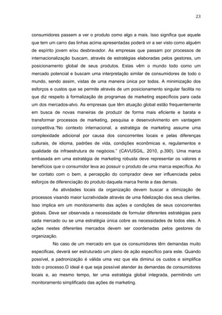 23	
  
consumidores passem a ver o produto como algo a mais. Isso significa que aquele
que tem um carro das linhas acima apresentadas poderá vir a ser visto como alguém
de espírito jovem e/ou desbravador. As empresas que passam por processos de
internacionalização buscam, através de estratégias elaboradas pelos gestores, um
posicionamento global de seus produtos. Estas vêm o mundo todo como um
mercado potencial e buscam uma interpretação similar de consumidores de todo o
mundo, sendo assim, vistas de uma maneira única por todos. A minimização dos
esforços e custos que se permite através de um posicionamento singular facilita no
que diz respeito à formalização de programas de marketing específicos para cada
um dos mercados-alvo. As empresas que têm atuação global estão frequentemente
em busca de novas maneiras de produzir de forma mais eficiente e barata e
transformar processos de marketing, pesquisa e desenvolvimento em vantagem
competitiva.“No contexto internacional, a estratégia de marketing assume uma
complexidade adicional por causa dos concorrentes locais e pelas diferenças
culturais, de idioma, padrões de vida, condições econômicas e, regulamentos e
qualidade da infraestrutura de negócios.” (CAVUSGIL, 2010, p.390). Uma marca
embasada em uma estratégia de marketing robusta deve representar os valores e
benefícios que o consumidor leva ao possuir o produto de uma marca específica. Ao
ter contato com o bem, a percepção do comprador deve ser influenciada pelos
esforços de diferenciação do produto daquela marca frente a das demais.
As atividades locais da organização devem buscar a otimização de
processos visando maior lucratividade através de uma fidelização dos seus clientes.
Isso implica em um monitoramento das ações e condições de seus concorrentes
globais. Deve ser observada a necessidade de formular diferentes estratégias para
cada mercado ou se uma estratégia única cobre as necessidades de todos eles. A
ações nestes diferentes mercados devem ser coordenadas pelos gestores da
organização.
No caso de um mercado em que os consumidores têm demandas muito
especificas, deverá ser estruturado um plano de ação específico para este. Quando
possível, a padronização é válida uma vez que ela diminui os custos e simplifica
todo o processo.O ideal é que seja possível atender às demandas de consumidores
locais e, ao mesmo tempo, ter uma estratégia global integrada, permitindo um
monitoramento simplificado das ações de marketing.
 