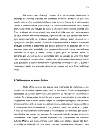 24	
  
De acordo com Cavusgil, quando há a padronização, observa-se a
presença de produtos similares em diferentes mercados. Pode-se se dizer que
quanto maior o nível tecnológico de bens, mais provável é de se ter a padronização
destes. A possibilidade de padronizaçãodos processos de fabricação, distribuição e
promoção permite uma redução de custos e uma economia de escala. Quando uma
firma decide por padronizar, visando uma atuação global e, com isto, maior presença
de seus produtos em novos mercados, é positivo uma vez que esta gastará menos
com desenvolvimento de produtos específicos, podendo assim desenvolver e
agregar valor aos já existentes. Uma diminuição de quantidade modelos e linhas de
produção aumenta a capacidade das plantas produzirem os produtos por preços
inferiores e com maior qualidade. Uma campanha de marketing única, para todos os
mercados de atuação, é menos custosa e pode gerar os mesmos efeitos. A
demanda por um bem pode ser aumentada com os esforços de uma firma fazer
mais promoção de um determinado produto, disponibilizando conhecimento sobre as
suas qualidades e fazendo contato com os já clientes e outros possíveis. O quanto é
necessário investir em promoção depende do escopo que uma firma ambiciona
atingir.
2.7 O Marketing e as Marcas Globais
Hollis afirma que um dos papéis mais importantes do marketing é o de
apontar, de forma clara, o principal propósito de uma marca. É importante que sejam
destacados os aspectos positivos de usar, consumir ou interagir com uma marca ou
produto. As práticas variam de acordo com a marca e os mercados em que esta se
faz presente, mas as ações devem sempre ter como principal objetivo criar relações
emocionais fortes entre a marca e os consumidores. A relação com os consumidores
é uma variável de extrema relevância que gera uma marca, seja ela local ou global.
A força do relacionamento entre marca e consumidores é determinada por ideias e
associações nas mentes das pessoas. As marcas globais de sucesso geralmente
transcendem suas origens, criando afinidades com consumidores de diferentes
culturas. Mesmo que muitas marcas sejam vistas como globais, poucas são bem-
sucedidas no âmbito global. Uma marca pode ser chamada de global quando esta
 