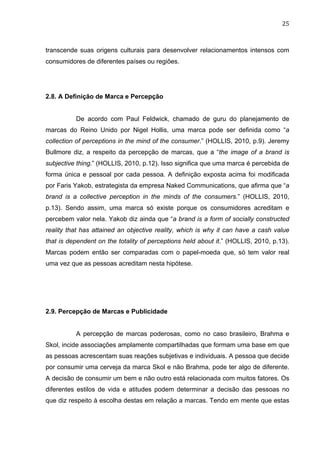 25	
  
transcende suas origens culturais para desenvolver relacionamentos intensos com
consumidores de diferentes países ou regiões.
2.8. A Definição de Marca e Percepção
De acordo com Paul Feldwick, chamado de guru do planejamento de
marcas do Reino Unido por Nigel Hollis, uma marca pode ser definida como “a
collection of perceptions in the mind of the consumer.” (HOLLIS, 2010, p.9). Jeremy
Bullmore diz, a respeito da percepção de marcas, que a “the image of a brand is
subjective thing.” (HOLLIS, 2010, p.12). Isso significa que uma marca é percebida de
forma única e pessoal por cada pessoa. A definição exposta acima foi modificada
por Faris Yakob, estrategista da empresa Naked Communications, que afirma que “a
brand is a collective perception in the minds of the consumers.” (HOLLIS, 2010,
p.13). Sendo assim, uma marca só existe porque os consumidores acreditam e
percebem valor nela. Yakob diz ainda que “a brand is a form of socially constructed
reality that has attained an objective reality, which is why it can have a cash value
that is dependent on the totality of perceptions held about it.” (HOLLIS, 2010, p.13).
Marcas podem então ser comparadas com o papel-moeda que, só tem valor real
uma vez que as pessoas acreditam nesta hipótese.
2.9. Percepção de Marcas e Publicidade
A percepção de marcas poderosas, como no caso brasileiro, Brahma e
Skol, incide associações amplamente compartilhadas que formam uma base em que
as pessoas acrescentam suas reações subjetivas e individuais. A pessoa que decide
por consumir uma cerveja da marca Skol e não Brahma, pode ter algo de diferente.
A decisão de consumir um bem e não outro está relacionada com muitos fatores. Os
diferentes estilos de vida e atitudes podem determinar a decisão das pessoas no
que diz respeito à escolha destas em relação a marcas. Tendo em mente que estas
 