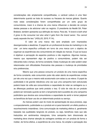 26	
  
considerações são amplamente compartilhadas, a variável cultura é uma fator
determinante quando se trata do sucesso ou fracasso de marcas globais. Quanto
mais estas considerações forem compartilhadas por um certo grupo de
consumidores, maior é a chance de uma marca influenciar a decisão de compra
destas pessoas e de adicionar valor ao negócio. O presidente da Nestlé SA, Peter
Brabeck, também apresenta sua definição de marca. Para ele, “A brand is both what
it gives to the consumer but also what it gets from the brand owner. You cannot
easily separate the two.” (HOLLIS, 2010. P.14).
O valor de uma marca não será ampliado com impressões
desorganizadas e aleatórias. O papel de um profissional da área de marketing é o de
criar um tema específico unificado em torno de uma marca com o objetivo de
organizar as experiências dos consumidores em relação às marcas. O que se busca
é objetivar a percepção de aspectos positivos e não negativos. Algumas marcas,
mesmo que representem algo de positivo a consumidores, podem não ser
relevantes todo o tempo, de forma constante. Estas mudanças de valor podem estar
relacionadas com dificuldades financeiras das pessoas e mudança de prioridades
e/ou preferencias.
Mesmo que uma pessoa consuma um produto de uma marca específica
de forma constante, este consumidor pode não estar atento às experiências vividas
por ele uma vez que o mesmo está acostumado com estas ou as releva. O papel da
publicidade é de grande relevância uma vez que uma campanha bem estruturada
poderá trazer de volta aos consumidores a capacidade de notar as vantagens ou o
as diferenças positivas que certo produto o traz. O ciclo de vida de um produto
poderá ser reiniciado quando se tem o lançamento bem-sucedido de uma campanha
publicitária que devolva aos consumidores a capacidade de sentir e tornar palpável
os benefícios de fazer uso de um determinado produto ou serviço.
As marcas podem usar do modo de apresentação de seus produtos, seja
o empacotamento, publicidade ou o produto em si para transmitir um efeito positivo e
reconhecimento instantâneo. Uma comunicação de marketing efetiva é, geralmente
baseada nas qualidades tangíveis do produto, ou seja, benefícios reais que são
traduzidos em sentimentos intangíveis. Uma campanha bem direcionada de
marketing deve chamar atenção às vantagens contidas em um produto de forma a
moldar, de forma efetiva, a experiência de uma marca. Ao ampliar a percepção dos
 