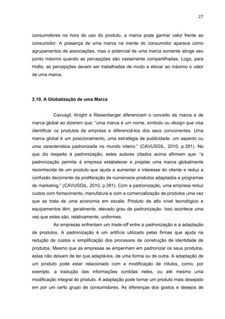 27	
  
consumidores na hora do uso do produto, a marca pode ganhar valor frente ao
consumidor. A presença de uma marca na mente do consumidor aparece como
agrupamentos de associações, mas o potencial de uma marca somente atinge seu
ponto máximo quando as percepções são vastamente compartilhadas. Logo, para
Hollis, as percepções devem ser trabalhadas de modo a elevar ao máximo o valor
de uma marca.
2.10. A Globalização de uma Marca
Cavusgil, Knight e Riesenberger diferenciam o conceito de marca e de
marca global ao dizerem que: “uma marca é um nome, símbolo ou design que visa
identificar os produtos da empresa e diferenciá-los dos seus concorrentes. Uma
marca global é um posicionamento, uma estratégia de publicidade, um aspecto ou
uma característica padronizada no mundo inteiro.” (CAVUSGIL, 2010, p.391). No
que diz respeito à padronização, estes autores citados acima afirmam que: “a
padronização permite à empresa estabelecer e projetar uma marca globalmente
reconhecida de um produto que ajuda a aumentar o interesse do cliente e reduz a
confusão decorrente da proliferação de numerosos produtos adaptados e programas
de marketing.” (CAVUSGIL, 2010, p.391). Com a padronização, uma empresa reduz
custos com fornecimento, manufatura e com a comercialização de produtos uma vez
que se trata de uma economia em escala. Produto de alto nível tecnológico e
equipamentos têm, geralmente, elevado grau de padronização. Isso acontece uma
vez que estes são, relativamente, uniformes.
As empresas enfrentam um trade-off entre a padronização e a adaptação
de produtos. A padronização é um artifício utilizado pelas firmas que ajuda na
redução de custos e simplificação dos processos de construção de identidade de
produtos. Mesmo que as empresas se empenham em padronizar os seus produtos,
estas não deixam de ter que adaptá-los, de uma forma ou de outra. A adaptação de
um produto pode estar relacionado com a modificação de rótulos, como, por
exemplo, a tradução das informações contidas neles, ou até mesmo uma
modificação integral do produto. A adaptação pode tornar um produto mais desejado
em por um certo grupo de consumidores. As diferenças dos gostos e desejos de
 