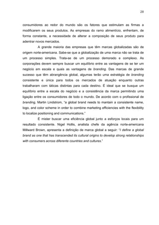 28	
  
consumidores ao redor do mundo são os fatores que estimulam as firmas a
modificarem os seus produtos. As empresas do ramo alimentício, enfrentam, de
forma constante, a necessidade de alterar a composição de seus produto para
adentrar novos mercados.
A grande maioria das empresas que têm marcas globalizadas são de
origem norte-americana. Sabe-se que a globalização de uma marca não se trata de
um processo simples. Trata-se de um processo demorado e complexo. As
corporações devem sempre buscar um equilíbrio entre as vantagens de se ter um
negócio em escala e quais as vantagens de branding. Das marcas de grande
sucesso que têm abrangência global, algumas terão uma estratégia de branding
consistente e única para todos os mercados de atuação enquanto outras
trabalharam com táticas distintas para cada destino. É ideal que se busque um
equilíbrio entre a escala do negócio e a consistência da marca permitindo uma
ligação entre os consumidores de todo o mundo. De acordo com o profissional de
branding, Martin Lindstrom, “a global brand needs to mantain a consistente name,
logo, and color scheme in order to combine marketing efficiencies with the flexibility
to localize positioning and communications.”
É mister buscar uma eficiência global junto a esforços locais para um
resultado consistente. Nigel Hollis, analista chefe da agência norte-americana
Millward Brown, apresenta a definição de marca global a seguir: “I define a global
brand as one that has transcended its cultural origins to develop strong relationships
with consumers across diferente countries and cultures.”
 