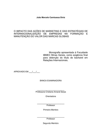 João Marcelo Camisassa Diniz
O IMPACTO DAS AÇÕES DE MARKETING E DAS ESTRATÉGIAS DE
INTERNACIONALIZAÇÃO DE EMPRESAS NA FORMAÇÃO E
MANUTENÇÃO DO VALOR DAS MARCAS GLOBAIS
Monografia apresentada à Faculdade
IBMEC Minas Gerais, como exigência final
para obtenção do título de bacharel em
Relações Internacionais.
APROVADO EM ___/___/___
BANCA EXAMINADORA
_________________________
Professora Cristiane Amaral Serpa
Orientadora
_________________________
Professor
Primeiro Membro
_________________________
Professor
Segundo Membro
 