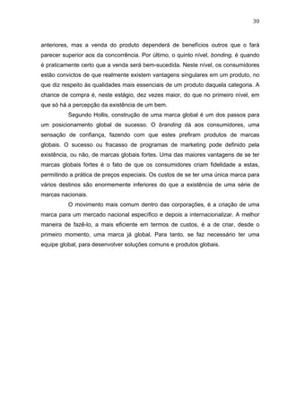 30	
  
anteriores, mas a venda do produto dependerá de benefícios outros que o fará
parecer superior aos da concorrência. Por último, o quinto nível, bonding, é quando
é praticamente certo que a venda será bem-sucedida. Neste nível, os consumidores
estão convictos de que realmente existem vantagens singulares em um produto, no
que diz respeito às qualidades mais essenciais de um produto daquela categoria. A
chance de compra é, neste estágio, dez vezes maior, do que no primeiro nível, em
que só há a percepção da existência de um bem.
Segundo Hollis, construção de uma marca global é um dos passos para
um posicionamento global de sucesso. O branding dá aos consumidores, uma
sensação de confiança, fazendo com que estes prefiram produtos de marcas
globais. O sucesso ou fracasso de programas de marketing pode definido pela
existência, ou não, de marcas globais fortes. Uma das maiores vantagens de se ter
marcas globais fortes é o fato de que os consumidores criam fidelidade a estas,
permitindo a prática de preços especiais. Os custos de se ter uma única marca para
vários destinos são enormemente inferiores do que a existência de uma série de
marcas nacionais.
O movimento mais comum dentro das corporações, é a criação de uma
marca para um mercado nacional específico e depois a internacionalizar. A melhor
maneira de fazê-lo, a mais eficiente em termos de custos, é a de criar, desde o
primeiro momento, uma marca já global. Para tanto, se faz necessário ter uma
equipe global, para desenvolver soluções comuns e produtos globais.
 
