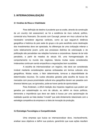 31	
  
3. INTERNACIONALIZAÇÃO
3.1 Análise de Risco e Viabilidade
Para definição de destino é prudente que se avalie, através da construção
de um country risk assessment, se há a existência de risco cultural, político,
comercial e/ou financeiro. De acordo com Cavusgil, pensar em risco cultural se faz
necessário considerar algumas variáveis, como as que seguem.A distância
geográfica e histórica do país sede do grupo e do país escolhido como destinação
dos investimentos deve ser apreciada. As diferenças de uma civilização milenar e
outra relativamente jovem, junto aos processos distintos de colonização e de
politização são percebidas nas relações humanas e corporativas. Apesar de ter sido
percebido, a partir de meados do século XX, uma homogeneização do
comportamento no mundo dos negócios, fatores muitas vezes considerados
irrelevantes continuam sendo empecilhos a negociações bem sucedidas.
A escolha de internacionalizar um negócio, não deve ser considerada
inviável mediante considerações apenas embasadas em termos culturais e/ou
geográficos. Muitas vezes, o fator determinante, torna-se a disponibilidade de
determinados recursos. Os custos elevados gerados pela escolha de busca de
mercados com pouca proximidade cultural e/ou geográfica devem ser pesados com
diversos fatores que, se ignorados, pode-se haver perda de oportunidade.
Para Andersen, a difícil medição dos impactos negativos que podem ser
gerados por subestimação ou erro de cálculo, ao definir os riscos políticos,
demonstra a importância que deve ser dada à busca por uma aproximação da
realidade quando se trata destes.“I-model” que está diretamente relacionado com a
estratégia competitiva da empresa e a ideia de inovação da produção.
3.2 Estratégia Tecnológica e Competitividade
Uma empresa que busca se internacionalizar deve, inevitavelmente,
analisar seus objetivos e definir sua postura, garantindo que suas ações resultem
 