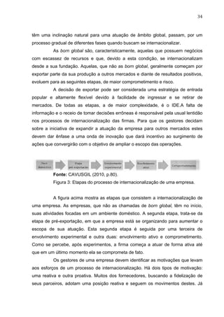 34	
  
têm uma inclinação natural para uma atuação de âmbito global, passam, por um
processo gradual de diferentes fases quando buscam se internacionalizar.
As born global são, caracteristicamente, aquelas que possuem negócios
com escassez de recursos e que, devido a esta condição, se internacionalizam
desde a sua fundação. Aquelas, que não as born global, geralmente começam por
exportar parte da sua produção a outros mercados e diante de resultados positivos,
evoluem para as seguintes etapas, de maior comprometimento e risco.
A decisão de exportar pode ser considerada uma estratégia de entrada
popular e altamente flexível devido à facilidade de ingressar e se retirar de
mercados. De todas as etapas, a de maior complexidade, é o IDE.A falta de
informação e o receio de tomar decisões errôneas é responsável pela usual lentidão
nos processos de internacionalização das firmas. Para que os gestores decidam
sobre a iniciativa de expandir a atuação da empresa para outros mercados estes
devem dar ênfase a uma onda de inovação que dará incentivo ao surgimento de
ações que convergirão com o objetivo de ampliar o escopo das operações.
Fonte: CAVUSGIL (2010, p.80).
Figura 3: Etapas do processo de internacionalização de uma empresa.
A figura acima mostra as etapas que consistem a internacionalização de
uma empresa. As empresas, que não as chamadas de born global, têm no início,
suas atividades focadas em um ambiente doméstico. A segunda etapa, trata-se da
etapa de pré-exportação, em que a empresa está se organizando para aumentar o
escopa de sua atuação. Esta segunda etapa é seguida por uma terceira de
envolvimento experimental e outra duas: envolvimento ativo e comprometimento.
Como se percebe, após experimentos, a firma começa a atuar de forma ativa até
que em um último momento ela se comprometa de fato.
Os gestores de uma empresa devem identificar as motivações que levam
aos esforços de um processo de internacionalização. Há dois tipos de motivação:
uma reativa e outra proativa. Muitos dos fornecedores, buscando a fidelização de
seus parceiros, adotam uma posição reativa e seguem os movimentos destes. Já
 